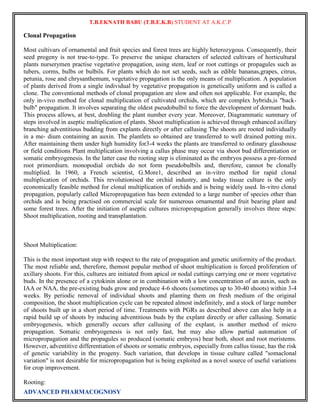 T.B.EKNATH BABU (T.B.E.K.B) STUDENT AT A.K.C.P 
Clonal Propagation 
Most cultivars of ornamental and fruit species and forest trees are highly heterozygous. Consequently, their 
seed progeny is not true-to-type. To preserve the unique characters of selected cultivars of horticultural 
plants nurserymen practise vegetative propagation, using stem, leaf or root cuttings or propagules such as 
tubers, corms, bulbs or bulbils. For plants which do not set seeds, such as edible bananas,grapes, citrus, 
petunia, rose and chrysanthemum, vegetative propagation is the only means of multiplication. A population 
of plants derived from a single individual by vegetative propagation is genetically uniform and is called a 
clone. The conventional methods of clonal propagation are slow and often not applicable. For example, the 
only in-vivo method for clonal multiplication of cultivated orchids, which are complex hybrids,is "back-bulb" 
propagation. It involves separating the oldest pseudobulbil to force the development of dormant buds. 
This process allows, at best, doubling the plant number every year. Moreover, Diagrammatic summary of 
steps involved in aseptic multiplication of plants. Shoot multiplication is achieved through enhanced axillary 
branching adventitious budding from explants directly or after callusing The shoots are rooted individually 
in a me- dium containing an auxin. The plantlets so obtained are transferred to well drained potting mix. 
After maintaining them under high humidity for3-4 weeks the plants are transferred to ordinary glasshouse 
or field conditions Plant multiplication involving a callus phase may occur via shoot bud differentiation or 
somatic embryogenesis. In the latter case the rooting step is eliminated as the embryos possess a pre-formed 
root primordiurn. monopodial orchids do not form pseudobulbils and, therefore, cannot be clonally 
multiplied. In 1960, a French scientist, G.More1, described an in-vitro method for rapid clonal 
multiplication of orchids. This revolutionised the orchid industry, and today tissue culture is the only 
economically feasible method for clonal multiplication of orchids and is being widely used. In-vitro clonal 
propagation, popularly called Micropropagation has been extended to a large number of species other than 
orchids and is being practised on commercial scale for numerous ornamental and fruit bearing plant and 
some forest trees. After the initiation of aseptic cultures micropropagation generally involves three steps: 
Shoot multiplication, rooting and transplantation. 
Shoot Multiplication: 
This is the most important step with respect to the rate of propagation and genetic uniformity of the product. 
The most reliable and, therefore, themost popular method of shoot multiplication is forced proliferation of 
axillary shoots. For this, cultures are initiated from apical or nodal cuttings carrying one or more vegetative 
buds. In the presence of a cytokinin alone or in combination with a low concentration of an auxin, such as 
IAA or NAA, the pre-existing buds grow and produce 4-6 shoots (sometimes up to 30-40 shoots) within 3-4 
weeks. By periodic removal of individual shoots and planting them on fresh medium of the original 
composition, the shoot multiplication cycle can be repeated almost indefinitely, and a stock of large number 
of shoots built up in a short period of time. Treatments with PGRs as described above can also help in a 
rapid build up of shoots by inducing adventitious buds by the explant directly or after callusing. Somatic 
embryogenesis, which generally occurs after callusing of the explant, is another method of micro 
propagation. Somatic embryogenesis is not only fast, but may also allow partial automation of 
micropropagation and the propagules so produced (somatic embryos) bear both, shoot and root meristems. 
However, adventitive differentiation of shoots or somatic embryos, especially from callus tissue, has the risk 
of genetic variability in the progeny. Such variation, that develops in tissue culture called "somaclonal 
variation" is not desirable for micropropagation but is being exploited as a novel source of useful variations 
for crop improvement. 
Rooting: 
ADVANCED PHARMACOGNOSY 
 