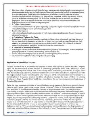 T.B.EKNATH BABU (T.B.E.K.B) STUDENT AT A.K.C.P 
 Plant tissue culture techniques have also helped in large- scale production of plantsthrough micropropagation or 
clonal propagation of plant species. Small amounts of tissue canbe used to raise hundreds or thousands of plants 
in a continuous process. This is beingutilized by industries in India for commercial production of mainly 
ornamental plants likeorchids and fruit trees, e.g., banana. Using this method, millions of genetically identical 
plantscan be obtained from a single bud. This method has, therefore, become an alternative tovegetative 
propagation. Shoot tip propagation is exploited intensively in horticulture and thenurseries for rapid clonal 
propagation of many dicots, monocots and gymnosperms. 
 c. Genetic Transformation 
 Tissue culture, in combination with genetic engineering is very useful in gene transfers.For example, the transfer 
of a useful bacterial gene say, cry (crystal protein) gene from 
 Bacillus thuringiensis 
 , into a plant cell and, ultimately, regeneration of whole plants containing andexpressing this gene (transgenic 
plants) can be achieved. 
 d. Production of Pathogen-free Plants 
 Eradication of virus has been an outstanding contribution of tissue culture technology.It was found that even in 
infected plants the cells of shoot tips are either free of virus or carry anegligible amount of the pathogen. Such 
shoot tips are culturedin a suitable culture medium to obtain virus- free plants. This technique is economical 
andused very frequently in horticulture, production of virus- free ornamentals etc. 
 e. Production of Secondary Metabolites 
 Cultured plant cells are also known to produce biochemicals [secondary metabolites]like, alkaloids, terpenoids, 
phenyl propanoids etc. of interest. The technology is now availableto the 
 industry. The commercial production of „shikonin‟[a naphthoquinone] from cell cultures 
 of Lithospermum erythrorhizon, has been particularly encouraging 
Applications of immobilized enzymes 
The first industrial use of an immobilized enzyme is amino acid acylase by Tanabe Seiyaku Company, 
Japan, for the resolution of recemic mixtures of chemically synthesized amino acids. Amino acid acylase 
catalyses the deacetylation of the L form of the N-acetyl amino acids leaving unaltered the N-acetyl-d amino 
acid, that can be easily separated, racemized and recycled. Some of the immobilized preparations used for 
this purpose include enzyme immobilized by ionic binding to DEAE-sephadex and the enzyme entrapped as 
microdroplets of its aqueous solution into fibres of cellulose triacetate by means of fibre wet spinning 
developed by Snam Progetti. Rohm GmbH have immobilized this enzyme on macroporous beads made of 
flexiglass-like material 
By far, the most important application of immobilized enzymes in industry is for the conversion of glucose 
syrups to high fructose syrups by the enzyme glucose isomerase95. Some of the commercial preparations 
have been listed. It is evident that most of the commercial preparations use either the adsorption or the 
cross-linking technique. Application of glucose isomerase technology has gained considerable importance, 
especially in nontropical countries that have abundant starch raw material. Unlike these countries, in tropical 
countries like India, where sugarcane cultivation is abundant, the high fructose syrups can be obtained by a 
simpler process of hydrolysis of sucrose using invertase. Compared to sucrose, invert sugar has a higher 
humectancy, higher solubility and osmotic pressure. Historically, invertase is perhaps the first reported 
enzyme in an immobilized form96. A large number of immobilized invertase systems have been patented97. 
The possible use of whole cells of yeast as a source of invertase was demonstrated by D‟Souza and 
Nadkarni as early as 1978. A systematic study has been carried out in our laboratory for the preparation of 
invert sugar using immobilized invertase or the whole cells of yeast. These comprehensive studies carried 
ADVANCED PHARMACOGNOSY 
 