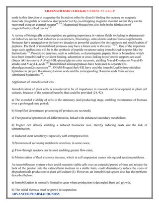 T.B.EKNATH BABU (T.B.E.K.B) STUDENT AT A.K.C.P 
made in this direction to magnetize the bicatalyst either by directly binding the enzyme on magnetic 
materials (magnetite or stainless steel powder) or by co-entrapping magnetic material so that they can be 
recovered using an external magnet98,115. Magnetized biocatalysts also help in the fabrication of 
magnetofluidized bed reactor116. 
A variety of biologically active peptides are gaining importance in various fields including in pharmaceuti-cal 
industries and in food industries as sweeteners, flavourings, antioxidants and nutritional supplements. 
Proteases have emerged over the last two decades as powerful catalysts for the synthesis and modification of 
peptides. The field of immobilized proteases may have a future role in this area117,118. One of the important 
large scale applications will be in the synthesis of peptide sweetener using immobilized enzymes like the 
thermolysin119. Proteolytic enzymes, such as subtilisin, a-chymotrypsin, papain, ficin or bromelain, which 
have been immobilized by covalent binding, adsorption or cross-linking to polymeric supports are used 
(Bayer AG) to resolve A N-acyl-DL-phenylglycine ester racemate, yielding N-acyl-D-esters or N-acyl-D-amides 
and N-acyl-L-acids100. Immobilized aminopeptidases have been used to separate DL-phenylgycinamide 
racemates100. SNAM-Progetti SpA-UK have used the immobilized hydropyrimidine 
hydrolase to prepare D-carmamyl amino acids and the corresponding D-amino acids from various 
substituted hydantoins100. 
Application of Immobilized Cells 
Immobilization of plant cells is considered to be of importance in research and development in plant cell 
cultures, because of the potential benefits that could be provided (24, 92): 
a) The extended viability of cells in the stationary (and producing) stage, enabling maintenance of biomass 
over a prolonged time period; 
b) Simplified downstream processing (if products are secreted); 
c) The (putative) promotion of differentiation, linked with enhanced secondary metabolism; 
d) Higher cell density enabling a reduced bioreactor size, thereby reducing costs and the risk of 
contamination; 
e) Reduced shear sensitivity (especially with entrapped cells); 
f) Promotion of secondary metabolite secretion, in some cases; 
g) Flow-through reactors can be used enabling greater flow rates; 
h) Minimization of fluid viscosity increase, which in cell suspension causes mixing and aeration problems. 
An immobilization system which could maintain viable cells over an extended period of time and release the 
bulk of the product into the extracellular medium in a stable form, could dramatically reduce the costs of 
phytochemicals production in plant cell culture (1). However, an immobilized system also has the problems 
described below: 
a) Immobilization is normally limited to cases where production is decoupled from cell growth; 
b) The initial biomass must be grown in suspension; 
ADVANCED PHARMACOGNOSY 
 