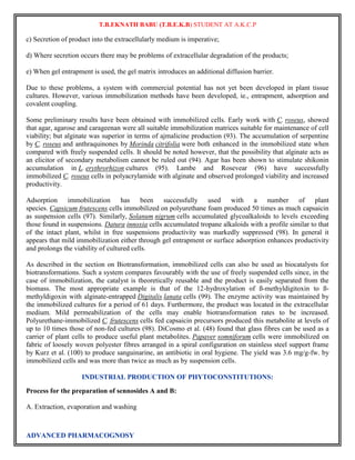 T.B.EKNATH BABU (T.B.E.K.B) STUDENT AT A.K.C.P 
c) Secretion of product into the extracellularly medium is imperative; 
d) Where secretion occurs there may be problems of extracellular degradation of the products; 
e) When gel entrapment is used, the gel matrix introduces an additional diffusion barrier. 
Due to these problems, a system with commercial potential has not yet been developed in plant tissue 
cultures. However, various immobilization methods have been developed, ie., entrapment, adsorption and 
covalent coupling. 
Some preliminary results have been obtained with immobilized cells. Early work with C. roseus, showed 
that agar, agarose and carageenan were all suitable immobilization matrices suitable for maintenance of cell 
viability; but alginate was superior in terms of ajmalicine production (93). The accumulation of serpentine 
by C. roseus and anthraquinones by Morinda citrifolia were both enhanced in the immobilized state when 
compared with freely suspended cells. It should be noted however, that the possibility that alginate acts as 
an elicitor of secondary metabolism cannot be ruled out (94). Agar has been shown to stimulate shikonin 
accumulation in L. erythrorhizon cultures (95). Lambe and Rosevear (96) have successfully 
immobilized C. roseus cells in polyacrylamide with alginate and observed prolonged viability and increased 
productivity. 
Adsorption immobilization has been successfully used with a number of plant 
species. Capsicum frutescens cells immobilized on polyurethane foam produced 50 times as much capsaicin 
as suspension cells (97). Similarly, Solanum nigrum cells accumulated glycoalkaloids to levels exceeding 
those found in suspensions. Datura innoxia cells accumulated tropane alkaloids with a profile similar to that 
of the intact plant, whilst in free suspensions productivity was markedly suppressed (98). In general it 
appears that mild immobilization either through gel entrapment or surface adsorption enhances productivity 
and prolongs the viability of cultured cells. 
As described in the section on Biotransformation, immobilized cells can also be used as biocatalysts for 
biotransformations. Such a system compares favourably with the use of freely suspended cells since, in the 
case of immobilization, the catalyst is theoretically reusable and the product is easily separated from the 
biomass. The most appropriate example is that of the 12-hydroxylation of ß-methyldigitoxin to ß-methyldigoxin 
with alginate-entrapped Digitalis lanata cells (99). The enzyme activity was maintained by 
the immobilized cultures for a period of 61 days. Furthermore, the product was located in the extracellular 
medium. Mild permeabilization of the cells may enable biotransformation rates to be increased. 
Polyurethane-immobilized C. frutescens cells fed capsaicin precursors produced this metabolite at levels of 
up to 10 times those of non-fed cultures (98). DiCosmo et al. (48) found that glass fibres can be used as a 
carrier of plant cells to produce useful plant metabolites. Papaver somniforum cells were immobilized on 
fabric of loosely woven polyester fibres arranged in a spiral configuration on stainless steel support frame 
by Kurz et al. (100) to produce sanguinarine, an antibiotic in oral hygiene. The yield was 3.6 mg/g-fw. by 
immobilized cells and was more than twice as much as by suspension cells. 
INDUSTRIAL PRODUCTION OF PHYTOCONSTITUTIONS: 
Process for the preparation of sennosides A and B: 
A. Extraction, evaporation and washing 
ADVANCED PHARMACOGNOSY 
 