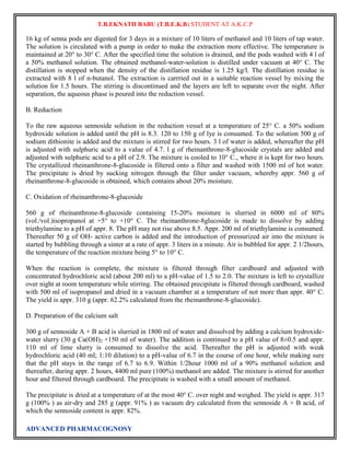 T.B.EKNATH BABU (T.B.E.K.B) STUDENT AT A.K.C.P 
16 kg of senna pods are digested for 3 days in a mixture of 10 liters of methanol and 10 liters of tap water. 
The solution is circulated with a pump in order to make the extraction more effective. The temperature is 
maintained at 20° to 30° C. After the specified time the solution is drained, and the pods washed with 4 l of 
a 50% methanol solution. The obtained methanol-water-solution is distilled under vacuum at 40° C. The 
distillation is stopped when the density of the distillation residue is 1.25 kg/l. The distillation residue is 
extracted with 8 l of n-butanol. The extraction is carrried out in a suitable reaction vessel by mixing the 
solution for 1.5 hours. The stirring is discontinued and the layers are left to separate over the night. After 
separation, the aqueous phase is poured into the reduction vessel. 
B. Reduction 
To the raw aqueous sennoside solution in the reduction vessel at a temperature of 25° C. a 50% sodium 
hydroxide solution is added until the pH is 8.3. 120 to 150 g of lye is consumed. To the solution 500 g of 
sodium dithionite is added and the mixture is stirred for two hours. 3 l of water is added, whereafter the pH 
is adjusted with sulphuric acid to a value of 4.7. l g of rheinanthrone-8-glucoside crystals are added and 
adjusted with sulphuric acid to a pH of 2.9. The mixture is cooled to 10° C., where it is kept for two hours. 
The crystallized rheinanthrone-8-glucoside is filtered onto a filter and washed with 1500 ml of hot water. 
The precipitate is dried by sucking nitrogen through the filter under vacuum, whereby appr. 560 g of 
rheinanthrone-8-glucoside is obtained, which contains about 20% moisture. 
C. Oxidation of rheinanthrone-8-glucoside 
560 g of rheinanthrone-8-glucoside containing 15-20% moisture is slurried in 6000 ml of 80% 
(vol./vol.)isopropanol at +5° to +10° C. The rheinanthrone-8glucoside is made to dissolve by adding 
triethylamine to a pH of appr. 8. The pH may not rise above 8.5. Appr. 200 ml of triethylamine is consumed. 
Thereafter 50 g of OH- active carbon is added and the introduction of pressurized air into the mixture is 
started by bubbling through a sinter at a rate of appr. 3 liters in a minute. Air is bubbled for appr. 2 1/2hours, 
the temperature of the reaction mixture being 5° to 10° C. 
When the reaction is complete, the mixture is filtered through filter cardboard and adjusted with 
concentrated hydrochloric acid (about 200 ml) to a pH-value of 1.5 to 2.0. The mixture is left to crystallize 
over night at room temperature while stirring. The obtained precipitate is filtered through cardboard, washed 
with 500 ml of isopropanol and dried in a vacuum chamber at a temperature of not more than appr. 40° C. 
The yield is appr. 310 g (appr. 62.2% calculated from the rheinanthrone-8-glucoside). 
D. Preparation of the calcium salt 
300 g of sennoside A + B acid is slurried in 1800 ml of water and dissolved by adding a calcium hydroxide-water 
slurry (30 g Ca(OH)2 +150 ml of water). The addition is continued to a pH value of 8±0.5 and appr. 
110 ml of lime slurry is consumed to dissolve the acid. Thereafter the pH is adjusted with weak 
hydrochloric acid (40 ml; 1:10 dilution) to a pH-value of 6.7 in the course of one hour, while making sure 
that the pH stays in the range of 6.7 to 6.9. Within 1/2hour 1000 ml of a 90% methanol solution and 
thereafter, during appr. 2 hours, 4400 ml pure (100%) methanol are added. The mixture is stirred for another 
hour and filtered through cardboard. The precipitate is washed with a small amount of methanol. 
The precipitate is dried at a temperature of at the most 40° C. over night and weighed. The yield is appr. 317 
g (100% ) as air-dry and 285 g (appr. 91% ) as vacuum dry calculated from the sennoside A + B acid, of 
which the sennoside content is appr. 82%. 
ADVANCED PHARMACOGNOSY 
 