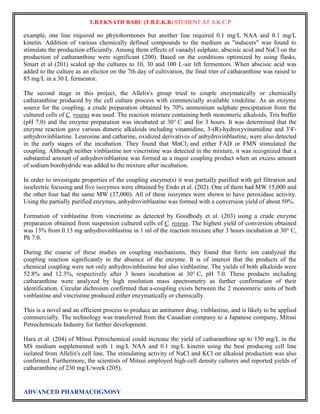 T.B.EKNATH BABU (T.B.E.K.B) STUDENT AT A.K.C.P 
example, one line required no phytohormones but another line required 0.1 mg/L NAA and 0.1 mg/L 
kinetin. Addition of various chemically defined compounds to the medium as "inducers" was found to 
stimulate the production efficiently. Among them effects of vanadyl sulphate, abscisic acid and NaCl on the 
production of catharanthine were significant (200). Based on the conditions optimized by using flasks, 
Smart et al (201) scaled up the cultures to 10, 30 and 100 L-air lift fermentors. When abscisic acid was 
added to the culture as an elicitor on the 7th day of cultivation, the final titer of catharanthine was raised to 
85 mg/L in a 30 L fermentor. 
The second stage in this project, the Allelix's group tried to couple enzymatically or chemically 
catharanthine produced by the cell culture process with commercially available vindoline. As an enzyme 
source for the coupling, a crude preparation obtained by 70% ammonium sulphate precipitation from the 
cultured cells of C. roseus was used. The reaction mixture containing both monomeric alkaloids, Tris buffer 
(pH 7.0) and the enzyme preparation was incubated at 30° C and for 3 hours. It was determined that the 
enzyme reaction gave various dimeric alkaloids including vinamidine, 3-(R)-hydroxyvinamidine and 3'4'- 
anhydrovinblastine. Leurosine and catharine, oxidized derivatives of anhydrovinblastine, were also detected 
in the early stages of the incubation. They found that MnCl2 and either FAD or FMN stimulated the 
coupling. Although neither vinblastine nor vincristine was detected in the mixture, it was recognized that a 
substantial amount of anhydrovinblastine was formed as a major coupling product when an excess amount 
of sodium borohydride was added to the mixture after incubation. 
In order to investigate properties of the coupling enzyme(s) it was partially purified with gel filtration and 
isoelectric focusing and five isozymes were obtained by Endo et al. (202). One of them had MW 15,000 and 
the other four had the same MW (37,000). All of these isozymes were shown to have peroxidase activity. 
Using the partially purified enzymes, anhydrovinblastine was formed with a conversion yield of about 50%. 
Formation of vinblastine from vincristine as detected by Goodbody et al. (203) using a crude enzyme 
preparation obtained from suspension cultured cells of C. roseus. The highest yield of conversion obtained 
was 13% from 0.13 mg anhydrovinblastine in 1 ml of the reaction mixture after 3 hours incubation at 30° C, 
Ph 7.0. 
During the course of these studies on coupling mechanisms, they found that ferric ion catalyzed the 
coupling reaction significantly in the absence of the enzyme. It is of interest that the products of the 
chemical coupling were not only anhydrovinblastine but also vinblastine. The yields of both alkaloids were 
52.8% and 12.3%, respectively after 3 hours incubation at 30° C, pH 7.0. These products including 
catharanthine were analyzed by high resolution mass spectrometry as further confirmation of their 
identification. Circular dichroism confirmed that a-coupling exists between the 2 monomeric units of both 
vinblastine and vincristine produced either enzymatically or chemically. 
This is a novel and an efficient process to produce an antitumor drug, vinblastine, and is likely to be applied 
commercially. The technology was transferred from the Canadian company to a Japanese company, Mitsui 
Petrochemicals Industry for further development. 
Hara et al. (204) of Mitsui Petrochemical could increase the yield of catharanthine up to 150 mg/L in the 
MS medium supplemented with 1 mg/L NAA and 0.1 mg/L kinetin using the best producing cell line 
isolated from Allelix's cell line. The stimulating activity of NaCl and KCl on alkaloid production was also 
confirmed. Furthermore, the scientists of Mitsui employed high-cell density cultures and reported yields of 
catharanthine of 230 mg/L/week (205). 
ADVANCED PHARMACOGNOSY 
 
