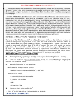 T.B.EKNATH BABU (T.B.E.K.B) STUDENT AT A.K.C.P 
 12. Therapeutic uses• Active against hepatic stage of plasmodium• Provide radical cure hepatic stage of P. 
vivax and P. ovale• It also acts at gametocytes, hence used as prophylactic drugs• Used in combination with 
chloroquine for complete eradication of malaria• Side effect: hemolysis in G6 phosphate dehydrogenase 
deficient people 
Aplication of Quinoline: Quinoline is used in the manufacture of dyes.Quinoline and quinoline derivative 
can be usedin manufacturing a wide range of Food Colors, Lake Colors, Salt Free Dyes, etc. which 
areextensively used as Dyes in various industries, such as Food, Pharmaceutical and Cosmetic. Quinoline is 
used in the preparation of hydroxyquinoline sulfate and niacin. It has also used asa solvent for resins and 
terpenes. Quinoline is mainly used as a feedstock in the production of other specialty chemicals. Itsprincipal 
use is as a precursor to 8-hydroxyquinoline, which is a versatile chelating agent andprecursor to pesticides. 
Its 2- and 4-methyl derivatives are precursors to cyanine dyes. Oxidationof quinoline affords quinolinic acid 
(pyridine-2,3-dicarboxylic acid), a precursor to the herbicidesold under the name "Assert". Non-Cancer: 
Quinoline is an irritant of the eye and respiratory tract. Acute inhalationoverexposure to quinoline vapors in 
humans may cause signs and symptoms such as headaches,dizziness and nausea, and coma. Quinoline 
overexposure has also been reported to cause injuryto the cornea, retina, and optic nerve. 
MENTHOL MANUFACTURING PROCESS & TECHNOLOGY: 
The leaves of the "Mentha Arvenisis" are subjected to steam distillation, the distillation products are 
condensed and separated into peppermint oil and water. The crude mint oil then obtained is refined by 
vacuum filteration and then chilled to about 5-10 degree C to obtain Menthol Crystals. The crystals, thus 
formed are centrifuged and obtain about 45% yield of menthol. The spent oil is treated with sodium 
hydroxide and Boric Acid while crystalline borate esters which are formed are separated and decomposed 
by steam. The Menthol thus released is recovered by crystallisation under reduced temperatures and 
centrifuging. The mother liquor is distilled to obtain dementholised peppermint oil. The overall yield of 
menthol is about 50% and an equal amount of dementhonised oil is obtained as co-product. 
INDUSTRIAL PRODUCTION OF CITRIC ACID 
 Microorganism: Aspergillus niger (mainly), Candida yeast (from carbohydrates or n-alkanes) 
 Citric acid production is mixed growth associated, mainly take place under nitrogen and phosphate 
limitation after growth has ceased. 
 Medium requirements for high production: 
- Carbon source: molasses or sugar solution. 
- Na-ferrocyanide is added to reduce Iron (1.3 ppm) and 
manganese (<0.1ppm). 
- High dissolved oxygen concentration 
- High sugar concentration 
- pH<2 
- Temperature: 30oC 
 Bioreactor: batch or fed-batch (100m3) 
- 5-25×106 A. niger spores/L may be introduced to the fermentor. 
ADVANCED PHARMACOGNOSY 
 