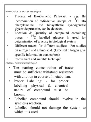 SIGNIFICANCE OF TRACER TECHNIQUE 
• Tracing of Biosynthetic Pathway: - e.g. By 
incorporation of radioactive isotope of 
14 
C into 
phenylalanine, the biosynthetic cyanogenetic 
glycoside prunasin, can be detected. 
• Location & Quantity of compound containing 
tracer: - 
14 
C labelled glucose is used for 
determination of glucose in biological system 
• Different tracers for different studies: - For studies 
on nitrogen and amino acid. (Labelled nitrogen give 
specific information than carbon) 
• Convenient and suitable technique 
CRITERIA FOR TRACER TECHIQUE 
• The starting concentration of tracer 
must be sufficient withstand resistance 
with dilution in course of metabolism. 
• Proper Labelling: - for proper 
labelling physical & chemical 
nature of compound must be 
known. 
• Labelled compound should involve in the 
synthesis reaction. 
• Labelled should not damage the system to 
which it is used. 
 