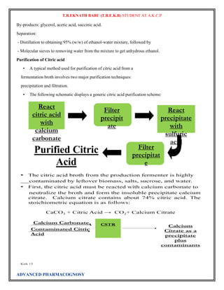 T.B.EKNATH BABU (T.B.E.K.B) STUDENT AT A.K.C.P 
By-products: glycerol, acetic acid, succinic acid. 
Separation: 
- Distillation to obtaining 95% (w/w) of ethanol-water mixture, followed by 
- Molecular sieves to removing water from the mixture to get anhydrous ethanol. 
Purification of Citric acid 
• A typical method used for purification of citric acid from a 
fermentation broth involves two major purification techniques: 
precipitation and filtration. 
• The following schematic displays a generic citric acid purification scheme: 
ADVANCED PHARMACOGNOSY 
 