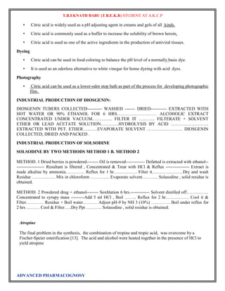 T.B.EKNATH BABU (T.B.E.K.B) STUDENT AT A.K.C.P 
• Citric acid is widely used as a pH adjusting agent in creams and gels of all kinds. 
• Citric acid is commonly used as a buffer to increase the solubility of brown heroin. 
• Citric acid is used as one of the active ingredients in the production of antiviral tissues. 
Dyeing 
• Citric acid can be used in food coloring to balance the pH level of a normally basic dye. 
• It is used as an odorless alternative to white vinegar for home dyeing with acid dyes. 
Photography 
• Citric acid can be used as a lower-odor stop bath as part of the process for developing photographic 
film. 
INDUSTRIAL PRODUCTION OF DIOSGENIN: 
DIOSGENIN TUBERS COLLECTED---------- WASHED ------- DRIED----------- EXTRACTED WITH 
HOT WATER OR 90% ETHANOL FOR 6 HRS……………………… ALCOHOLIC EXTRACT 
CONCENTRATED UNDER VACUUM………….. FILTER IT ……….. FILTERATE + SOLVENT 
ETHER OR LEAD ACETATE SOLUTION…………HYDROLYSIS BY ACID …………………….. 
EXTRACTED WITH PET. ETHER……….EVAPORATE SOLVENT …………………… DIOSGENIN 
COLLECTED, DRIED AND PACKED . 
INDUSTRIAL PRODUCTION OF SOLSODINE 
SOLSODINE BY TWO METHODS METHOD 1 B. METHOD 2 
METHOD. 1 Dried berries is powdered-------- Oil is removed------------- Defatted is extracted with ethanol-- 
------------------- Resultant is filtered , Concentrated & Treat with HCl & Reflux ---------------- Extract is 
made alkaline by ammonia…………. Reflux for 1 hr……………. Filter it…………………Dry and wash 
Residue ……………. Mix in chloroform …………. Evaporate solvent……….. Solasodine , solid residue is 
obtained. 
METHOD. 2 Powdered drug + ethanol-------- Soxhlation 6 hrs.------------- Solvent distilled off…………… 
Concentrated to syrupy mass ---------Add 5 ml HCl , Boil …….. Reflux for 2 hr……………. Cool it & 
Filter………… Residue + Boil water………. Adjust pH-9 by NH 3 (10%) …………. Boil under reflux for 
2 hrs ……… Cool & Filter…..Dry Ppt ……….. Solasodine , solid residue is obtained. 
Atropine 
The final problem in the synthesis, the combination of tropine and tropic acid, was overcome by a 
Fischer-Speier esterification [13]. The acid and alcohol were heated together in the presence of HCl to 
yield atropine 
ADVANCED PHARMACOGNOSY 
 