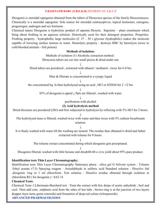 T.B.EKNATH BABU (T.B.E.K.B) STUDENT AT A.K.C.P 
Diosgenin is steroidal sapogenin obtained from the tubers of Dioscorea species of the family Dioscoreacece. 
Chemically is a steroidal sapogenin. Sole source for steroidal contraceptives, topical hormones, estrogens, 
progestogen, androgen and sex hormone . 
Chemical nature Diosgenin is hydrolytic product of saponin Dioscin . Saponins – plant constituent which 
bring about frothing in an aqueous solution. Historically used for their detergent properties. Properties: 
Frothing property : hydrophobic large molecules (C 27 - 30 ) glycone (hydrophilic) makes the molecule 
capable of lowering surface tension in water. Hemolytic property : destroys RBC by hemolysis (toxic to 
cold-blooded animals - fish poison) 
ADVANCED PHARMACOGNOSY 
Methods of isolation: 
Methods of isolation (1) Alcoholic extraction method : 
Dioscorea tubers are cut into small pieces & dried under sun 
↓ 
Dried tubers are powdered , extracted with ethanol / methanol , twice for 6-8 hrs 
↓ 
filter & filterate is concentrated to a syrupy liquid 
↓ 
the concentrated liq. Is then hydrolysed using an acid , HCl or H2SO4 for 2 -12 hrs 
↓ 
85% of diosgenin is ppted ↓ Ppts are filtered , washed with water 
↓ 
purification with alcohol 
(2) Acid hydrolysis method 
Dried rhizomes are powdered (20#) and first subjected to hydrolysis by refluxing with 5% HCl for 2 hours. 
↓ 
The hydrolyzed mass is filtered, washed twice with water and then twice with 5% sodium bicarbonate 
solution. 
↓ 
It is finaly washed with water till the washing are neutral. The residue thus obtained is dried and futher 
extracted with toluene for 8 hours. 
↓ 
The toluene extract concentrated during which diosgenin gets precipitated. 
↓ 
Diosgenin filtered, washed with little hexane and dried(40-60 o c) to yield about 95% pure product. 
Identification tests Thin Layer Chromatography: 
Identification tests Thin Layer Chromatography Stationary phase : silica gel G Solvent system : Toluene 
:Ethyl acetate (7:3) Spraying reagent : Anisaldehyde in sulfuric acid Standard solution : Dissolve Std 
.diosgenin 1mg in 1 ml chloroform. Test solution : Dissolve residue obtained through isolation in 
chloroform Rf ( for diosgenin ) : 0.62 14 
Chemical Tests: 
Chemical Tests 1.Libermann-Burchard test : Treat the extract with few drops of acetic anhydride , boil and 
cool. Then add conc .sulphuric acid from the sides of test tube , brown ring is at the junction of two layers 
&upper layer turns green (steroids) and formation of deep red colour (triterpenoids) 
 
