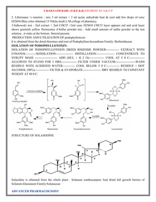 T.B.EKNATH BABU (T.B.E.K.B) STUDENT AT A.K.C.P 
2. Libermann „s reaction : mix 3 ml extract + 3 ml acetic anhydride heat & cool add few drops of conc 
H2SO4 Blue color obtained 15 Nikita modi L.M.college of pharmacy 
3.Salkowski test : 2ml extract + 2ml CHCl3 +2ml conc H2SO4 CHCl3 layer appears red and acid layer 
shows greenish yellow florescence 4.Sulfur powder test : Add small amount of sulfur powder to the test 
solution , it sinks at the bottom. Steroid present. 
PRODUCTION AND UTILIZATION OF podophyllotoxin 
It is obtained from the dried rhizomes and root of Podophyllum hexandrum Family: Berberidaceae 
ISOLATION OF PODOPHYLLOTOXIN: 
ISOLATION OF PODOPHYLLOTOXIN DRIED RHIZOME POWDER------------- EXTRACT WITH 
ETHANOL----------SOXHLATION----------------- DISTILLATION------------------ CONCENTRATE TO 
SYRUPY MASS ---------------------- ADD (HCL + H 2 O)--------------- COOL AT 5 0 C--------------- 
ALLOWED TO STAND FOR 2 HRS--------------- FILTER UNDER VACUUM--------------------WASH 
RESIDUE WITH ACIDIFIED WATER------------ COOL BELOW 5 0 C------------- RESIDUE + HOT 
ALCOHOL (90%)-------------- FILTER & EVAPORATE------------------ DRY RESIDUE TO CONSTANT 
WEIGHT AT 80 0 C. 
STRUCTURE OF SOLASODINE 
Solasidine is obtained from the whole plant . Solanum xanthocarpum And dried full growth berries of 
Solanum khasianum Family:Solanaceae 
ADVANCED PHARMACOGNOSY 
 