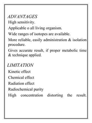 ADVANTAGES 
High sensitivity. 
Applicable o all living organism. 
Wide ranges of isotopes are available. 
More reliable, easily administration & isolation 
procedure. 
Gives accurate result, if proper metabolic time 
& technique applied. 
LIMITATION 
Kinetic effect 
Chemical effect 
Radiation effect 
Radiochemical purity 
High concentration distorting the result. 
 