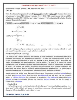 T.B.EKNATH BABU (T.B.E.K.B) STUDENT AT A.K.C.P 
hydrobromide white ppt Insoluble – HNO3 Soluble – Dil. NH3 
T.B.E.K.B 
TLC• 1% solution of atropine dissolved in 2N acetic acid isspotted over silica gel G plate and eluted in the 
solventsystem of strong NH3 solution – methanol (! : 5 : 100).• TLC plate is spread with an acidified 
iodoplatinate solution.•Rf – 0.18.•Solvent system – Acetone – 0.5 sosium chloride solution.•Spraying 
reagents – Dragondroff‟s reagent. 
Chemistry & Properties•Melting point – 115oC to 116oC.•Molecular formula – C17H23NO3. 
Identification test for Citric Acid: 
Add a few milligrams of your substance to a solution containing 15mL of pyridine and 5mL of acetic 
anhydride. If citric acid is present, a bright red color is produced. 
Manufacturing Process & Technology: 
The leaves of the "Mentha Arvenisis" are subjected to steam distillation, the distillation products are 
condensed and separated into peppermint oil and water. The crude mint oil then obtained is refined by 
vacuum filteration and then chilled to about 5-10 degree C to obtain Menthol Crystals. The crystals, thus 
formed are centrifuged and obtain about 45% yield of menthol. The spent oil is treated with sodium 
hydroxide and Boric Acid while crystalline borate esters which are formed are separated and decomposed 
by steam. The Menthol thus released is recovered by crystallisation under reduced temperatures and 
centrifuging. The mother liquor is distilled to obtain dementholised peppermint oil. The overall yield of 
menthol is about 50% and an equal amount of dementhonised oil is obtained as co-product. 
Another commercial process is the Haarmann-Reimer process. This process starts from m-cresol which is 
alkylated with propene to thymol. This compound is hydrogenatedin the next step. Racemic menthol is 
isolated by fractional distillation. The enantiomers are separated by chiral resolution in reaction with methyl 
benzoate, selective crystallisation followed by hydrolysis. Racemic menthol can also be formed by 
hydrogenation of pulegone. 
Chemical Tests 
1. When 10 mg crystals menthol are first dissolved in 4 drops of concentrated sulphuric acid and then a 
few drops of vanillin sulphuric acid reagent are added it shows an orange yellow colouration that ultimately 
changes to violet on the addition of a few drops of water. 
ADVANCED PHARMACOGNOSY 
 