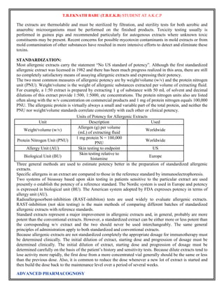 T.B.EKNATH BABU (T.B.E.K.B) STUDENT AT A.K.C.P 
The extracts are thermolabile and must be sterilized by filtration, and sterility tests for both aerobic and 
anaerobic microorganisms must be performed on the finished products. Toxicity testing usually is 
performed in guinea pigs and recommended particularly for autogenous extracts where unknown toxic 
constituents may be present. Recent concerns for possible mycotoxin contaminants in mold extracts or from 
mold contamination of other substances have resulted in more intensive efforts to detect and eliminate these 
toxins. 
STANDARDIZATION: 
Most allergenic extracts carry the statement “No US standard of potency”. Although the first standardized 
allergenic extract was licensed in 1982 and there has been much progress realized in this area, there are still 
no completely satisfactory means of assaying allergenic extracts and expressing their potency. 
The two most common measures of allergenic potency are by weight/volume (w/v) and the protein nitrogen 
unit (PNU). Weight/volume is the weight of allergenic substances extracted per volume of extracting fluid. 
For example, a 1:50 extract is prepared by extracting 1 g of substance with 50 mL of solvent and decimal 
dilutions of this extract provide 1:500, 1:5000, etc concentrations. The protein nitrogen units also are listed 
often along with the w/v concentration on commercial products and 1 mg of protein nitrogen equals 100,000 
PNU. The allergenic protein is virtually always a small and variable part of the total protein, and neither the 
PNU nor weight/volume standards correlate consistently with each other or clinical potency. 
Units of Potency for Allergenic Extracts 
Unit Description Used 
Weight/volume (w/v) 
Allergen (g) per volume 
(mL) of extracting fluid 
ADVANCED PHARMACOGNOSY 
Worldwide 
Protein Nitrogen Unit (PNU) 
1 mg protein N = 100,000 
PNU 
Worldwide 
Allergy Unit (AU) Skin testing to endpoint US 
Skin testing relative to 
Biological Unit (BU) 
histamine 
Europe 
Three general methods are used to estimate potency better in the preparation of standardized allergenic 
extracts. 
Specific allergens in an extract are compared to those in the reference standard by immunoelectrophoresis. 
Two systems of bioassay based upon skin testing in patients sensitive to the particular extract are used 
presently o establish the potency of a reference standard. The Nordic system is used in Europe and potency 
is expressed in biological unit (BU). The American system adopted by FDA expresses potency in terms of 
allergy unit (AU). 
Radioallergosorbent-inhibition (RAST-inhibiton) tests are used widely to evaluate allergenic extracts. 
RAST-inhibition (not skin testing) is the main methods of comparing different batches of standardized 
allergenic extracts with reference standards. 
Standard extracts represent a major improvement in allergenic extracts and, in general, probably are more 
potent than the conventional extracts. However, a standardized extract can be either more or less potent than 
the corresponding w/v extract and the two should never be used interchangeably. The same general 
principles of administration apply to both standardized and conventional extracts. 
Because allergenic extracts are not standardized completely the appropriate dosage for immunotherapy must 
be determined clinically. The initial dilution of extract, starting dose and progression of dosage must be 
determined clinically. The initial dilution of extract, starting dose and progression of dosage must be 
determined carefully on the basis of the patient‟s history and sensitivity tests. Because dilute extracts tend to 
lose activity more rapidly, the first dose from a more concentrated vial generally should be the same or less 
than the previous dose. Also, it is common to reduce the dose whenever a new lot of extract is started and 
then build the dose back to the maintenance level over a period of several weeks. 
 