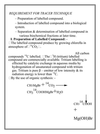 REQUIREMENT FOR TRACER TECHNIQUE 
– Preparation of labelled compound. 
– Introduction of labelled compound into a biological 
system. 
– Separation & determination of labelled compound in 
various biochemical fractions at later time. 
I. Preparation of Labelled Compound: - 
The labelled compound produce by growing chlorella in 
atmosphere of14CO2. 
All carbon 
compounds 14C labelled. The3H (tritium) labelled 
compound are commercially available. Tritium labelling is 
effected by catalytic exchange in aqueous media by 
hydrogenation of unsaturated compound with tritium 
gas. Tritium is pure β – emitter of low intensity & its 
radiation energy is lower than 14C. 
By the use of organic synthesis: - 
CH3MgBr + 
14 
CO2 
CH3 
14 
COOHMgBr+H2O 
CH3 
14 
COOH 
+ 
Mg(OH)Br 
 