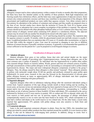 T.B.EKNATH BABU (T.B.E.K.B) STUDENT AT A.K.C.P 
STORAGE: 
Allergenic extracts tend to show reduced potency within a matter of weeks or months after their preparation, 
but there have been few detailed studies on the stability of these products. Both high temperatures and 
freezing usually have deleterious effects, and the latter may cause agglomeration of adjuvant extracts. Some 
extracts also contain proteolytic enzymes and these may contribute to decomposition of the allergens. Both 
glycerinated and lyophilized products are more stable than aqueous extracts. Very dilute extracts tend to 
lose potency by adsorption to the surfaces of containers and syringes and thus usually are prepared close to 
the time of use. Several studies have shown that the inclusion of Tween 80, Teen 20 or human serum 
albumin reduces or adsorption but a more-complete investigation of this problem is required. The adjuvant 
extracts should not be diluted with either phosphate buffered saline or Coca‟s solution since these may cause 
partial release of allergen; normal saline containing 0.4% phenol is a satisfactory diluents. The adjuvant 
extracts may be mixed with one another but should not be mixed with other types of extracts. 
All allergenic extracts should be refrigerated at 2 to 8 ̊ and freezing should be avoided. The expiration date 
for aqueous extracts is usually 18 months, while for glycerinated scratch test and bulk extracts is usually 3 
years. Lyophilized products have an expiration date of 4 years or 18 months after reconstitution, so long as 
the time falls within the original 4 years. Care must be exercised in changing to new lots or different 
dilutions of extracts because of possible variations in potency. It generally is recommended that quantities of 
extract sufficient to last the patient for 1 year be prepared to avoid frequent changes in extracts. 
Classification of allergens in plants 
1.1 Inhalent allergens 
Inhalent allergens from grass or tree pollens, house dust mite and animal dander are the major 
substances that are capable of provoking type I hyperresponsiveness. Among those allergens, one of the 
most common ones is pollen of plants[3]. An individual who has hypersensitivity to pollen often suffers 
from seasonal allergic rhinitis or extrinsic asthma. Weeds, grasses and trees are common sources of pollen, 
and high concentrations of these pollen allergens in the air surrounding us correspond well to pollen-related 
hypersensitivity disease. The major and most widespread allergenic components of pollen is the group I 
allergens. Thus, the allergy caused by these allergens is often termed "seasonal". These allergenic proteins 
in pollens with molecular weight about 30 kD are quickly and profusely released by grass pollen upon 
hydration[4]. In recent years, research in this area has focused on the characterization of relevant grass 
pollen allergens because as many as approximately 40% of allergic individuals start their symptoms 
immediately after contacting with grass pollens[5]. 
1.2 Ingestent allergens 
Ingestent allergens often refer to substances inducing allergy after the sensitized individuals eating a 
certain food. Typical symptoms of this type allergy include mouth or throat itching and lip swelling. In 
recent years, an increase in tree nut and peanut allergy has been reported in Europe and in US. For example, 
peanut and/or tree nut allergy affect approximately 1.1% of US population, corresponding to 3 million 
individuals at risk of adverse reaction to these foods[6]. Of these individuals, 50% considered in the survey 
performed by Sicherer et al.[7] were reactive to peanut, 30% to walnut and 10% to almond, while only 4% 
were reactive to both peanut and tree nut. In previous reports, the percentage of allergic individuals 
symptomatically reactive to two or more nuts has been found to be nearly 10%, which corresponds to at 
least half a million individuals in the world reactive to two related nuts. On the other hand, a recent study 
reported that approximately 35% patients with pollen allergy were also sensitive to fresh fruits and 
vegetables[8]. 
1.3 Contactent allergens 
Latex is the most important contactent allergens in plants. Since the late 1980's, this immediate-type 
allergy provoked by natural rubber products has been reported around the world[9]. It is now known as latex 
allergy. It also can be induced by wide-ranging latex products. In addition, allergy to exotic fruit is 
ADVANCED PHARMACOGNOSY 
 