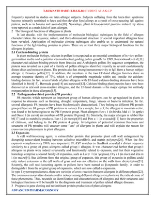 T.B.EKNATH BABU (T.B.E.K.B) STUDENT AT A.K.C.P 
frequently reported in studies on latex-allergic subjects. Subjects suffering from the latex-fruit syndrome 
become primarily sensitized to latex and then develop food allergy as a result of cross-reacting IgE against 
protein, such as in banana and avocado[10]. Nowadays, plant defense-related proteins induced by stress 
were reported as a main kind of latex allergen. 
2 The biological functions of allergens in plants 
In last decade, with the implementation of molecular biological techniques in the field of allergen 
characterization, the sequence, nature, and three-dimensional structure of several important allergens have 
been revealed. Application of molecular cloning techniques also enable us to understand the natural 
functions of the IgE-binding proteins in plants. There are at least three major biological functions for the 
allergens in plants. 
2.1 Calcium-binding protein 
In plant molecular biology, calcium in pollen is recognized as an essential constituent of in vitro pollen-germination 
media and a potential chemoattractant guiding pollen growth. In 1999, Rozwadowski et al.[11] 
characterized calcium-binding protein from Brassica and Arabidopsis pollen. By sequence comparison, the 
protein was revealed as a part of a family of pollen allergens identified recently in several evolutionarily 
distant dicot and monocot plants. The protein also has strong immunoreactivity to IgE from a human subject 
allergic to Brassica pollen[12]. In addition, the members in the two EF-hand allergen families share an 
average sequence identity of 77%, which is of comparable magnitude within and outside the calcium-binding 
domain. In fact, several kinds of plant allergens with EF-hand calcium-binding domains have been 
identified in birch[13], Bermuda grass[14] and rapeseed[12]. Calcium binding plant proteins have now been 
discovered as relevant cross-reactive allergens, and the EF-hand domain is the major epitope for antibody 
reorganization in those allergens[15]. 
2.2 Pathogenesis-related protein (PR protein) 
PR proteins which represent an important group of human allergens can be up-regulated in plants in 
response to stressors such as freezing, drought, temperature, fungi, viruses or bacteria infection. So far, 
several allergenic PR proteins have been biochemically characterized. They belong to different PR protein 
groups (there are 10 groups of PR proteins in nature). For example, Jun a 3, the allergen in mountain cedar, 
was found to be homologous to the PR-5 protein group. Plant allergens Bet v 1 (in birch), Mal d1 (in apple) 
and Dau c 1 (in carrot) are members of PR protein 10 group[16]. Similarly, the major allergen in rubber Hev 
b6[17] and its metabolic products, Bar r 2 (in turnip)[18] and Pers a 1 (in avocado)[19] have the properties 
of chitinase, and belong to the PR protein 4 group. Investigation of potential common functions and 
structures of PR-proteins will uncover some "law" of allergens in plants and will explain the reason for 
cross-reaction phenomena in plant allergens. 
2.3 Expansins 
A cell wall-loosening agent, is extracellular protein that promotes plant cell wall enlargement by 
disrupting noncovalent bonding between cellulose microfibrils and matrix polymers[20]. When the first 
expansin complementary DNA was sequenced, BLAST searches in GenBank revealed a distant sequence 
similarity to a group of grass allergens called group-1 allergen. It was characterized further that group-1 
allergens in plants were indeed structurally and functionally related to expansin, and that their vegetative 
homologs comprise a second family of expansins, such as LolｐＩ(in ryegrass), Ory s I (in rice) and Zea m 
I (in maize)[4]. But different from the original group of expansin, this group of expansin in pollens could 
only induce extension in the cell walls of grass and was not effective on the walls from dicotyledons[21]. 
Recently, the cell wall-loosening agents in pollens have been named as β-expansin family, in order to 
distinguish it from the original group of expansins, which are now called α-expansins. 
In type I hyperresponsiveness, there are varieties of cross-reaction between allergens in different plants[22]. 
The common conservative domain and/or isotope among different allergens in plants are the radical cause of 
these phenomena. Thus, research on identification and characterization of allergens and their structures and 
biological functions will be benefit for the diagnosis and treatment of pollen related allergic diseases. 
3 Progress in gene cloning and recombinant protein production of plant allergens 
ADVANCED PHARMACOGNOSY 
 