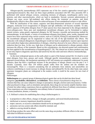 T.B.EKNATH BABU (T.B.E.K.B) STUDENT AT A.K.C.P 
Allergen-specific immunotherapy (SIT) represents one of the few curative approaches toward type I 
hyperresponsiveness[23]. But, there are three major problems associated with SIT: first, presently SIT is 
performed with natural allergen extracts, containing mixtures of allergens, nonallergenic and/or toxic 
proteins, and other macromolecules, which are hard to standardize. Second, systemic administration of 
allergen can cause severe IgE-mediated side effects during the treatment on patients, and third, 
therapeutically effective dose often cannot be achieved because of non-standardized extracts or side effects. 
With the clarification of the nature, sequence and three-dimensional structure of several important 
allergens, molecular level recognization of allergens and IgE antibodies will become available. To date, 
cDNA sequence of 60 pollen allergens from 27 plant species have been deposited in the allergen databank 
(www.allergen.com). Since pure and standardized recombinant allergens can be formulated to replace 
natural extracts, using genetic engineered allergens for SIT become a possible and promising method for 
immunotherapy. In last decade, a variety of recombinant allergens from plants, mites, molds, mammals and 
insects have been expressed using various systems, such as E.coli[24], Pichia[25] and plants[26]. Moreover, 
the recombinant allergens can be engineered to reduce the risk of the IgE-mediated side effects. The 
molecules with reduced allergenicity (hypoallergen) would not lead to anaphylactic reaction upon injection 
and would allow higher-dose administration of allergen, which has showed to be more effective in symptom 
reduction than low dose. In this way, high dose of allergen can be administered to allergic patients, which 
increases the efficacy of the treatment. Based on this consideration, site-directed mutant and comformation 
has been applied in the recombination of hypoallergens[27, 28]. The clinical use of these products may lead 
to not only improve diagnostic specificity and sensitivity but also safer and more effective immunotherapy. 
4 Summary 
As the most widespread species on the earth, plant is a part of the human normal life. It is hard to avoid 
plant allergens from trees, grasses and weeds. Although specific immunotherapy represents a curative 
approach toward allergy, the mechanism operating in SIT still remains not completely understood. In recent 
statistics, there has been a significant increase in the prevalence of allergic disease over the past 2 to 3 
decades. Currently, more than 130 million people suffer from the asthma and the numbers are 
increasing[29]. There is a research considering that air pollutants from industry and automobiles are 
cofactors contributing to recent increase in allergic disease and asthma[30]. On the other hand, man cannot 
ignorance transgenic plants are widespread in the modern world, it could be the source for new kind of 
allergens. 
Hallucinogen 
Hallucinogens are a general group of pharmacological agents that can be divided into three broad 
categories: psychedelics, dissociatives, and deliriants. These classes of psychoactive drugs have in 
common that they can cause subjective changes in perception, thought, emotion and consciousness. Unlike 
other psychoactive drugs, such as stimulants and opioids, these drugs do not merely amplify familiar states 
of mind, but rather induce experiences that are qualitatively different from those of ordinary consciousness. 
These experiences are often compared to non-ordinary forms of consciousness such 
as trance,meditation, dreams, or insanity. 
L. E. Hollister's criteria for establishing that a drug is hallucinogenic is: 
 in proportion to other effects, changes in thought, perception, and mood should predominate; 
 intellectual or memory impairment should be minimal; 
 stupor, narcosis, or excessive stimulation should not be an integral effect; 
 autonomic nervous system side effects should be minimal; and 
 addictive craving should be absent. 
Not all drugs produce the same effect and even the same drug can produce different effects in the same 
individual on different occasions. 
ADVANCED PHARMACOGNOSY 
 