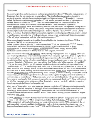 T.B.EKNATH BABU (T.B.E.K.B) STUDENT AT A.K.C.P 
Dissociatives 
Dissociatives produce analgesia, amnesia and catalepsy at anesthetic doses.[10] They also produce a sense of 
detachment from the surrounding environment, hence "the state has been designated as dissociative 
anesthesia since the patient truly seems disassociated from his environment."[11] Dissociative symptoms 
include the disruption or compartmentalization of "...the usually integrated functions of consciousness, 
memory, identity or perception."[12]p. 523 Dissociation of sensory input can cause derealization, the 
perception of the outside world as being dream-like or unreal. Other dissociative experiences 
include depersonalization, which includes feeling detached from one's body; feeling unreal; feeling able to 
observe one's actions but not actively take control; being unable to recognize one's self in the mirror while 
maintaining rational awareness that the image in the mirror is the same person.[13][14][15] Simeon (2004) 
offered "...common descriptions of depersonalisation experiences: watching oneself from a distance (similar 
to watching a movie); candid out-of-body experiences; a sense of just going through the motions; one part 
of the self acting/participating while the other part is observing;...."[16] 
The primary dissociatives achieve their effect through blocking the signals received by the NMDA 
receptor set (NMDA receptor antagonism) and 
include ketamine, phencyclidine(PCP), dextromethorphan (DXM), and nitrous oxide.[17][18][19] However, 
dissociation is also remarkably administered by salvinorin A's (the active constituent in Salvia 
divinorumshown to the left) potent κ-opioid receptor agonism[20] and is notably the most potent 
psychoactive chemical harnessed directly from the plant kingdom.[citation needed] 
Some dissociatives can have CNS depressant effects, thereby carrying similar risks as opioids, which can 
slow breathing or heart rate to levels resulting in death (when using very high doses). DXM in higher doses 
can increase heart rate and blood pressure and still depress respiration. Inversely, PCP can have more 
unpredictable effects and has often been classified as a stimulant and a depressant in some texts along with 
being as a dissociative. While many have reported that they "feel no pain" while under the effects of PCP, 
DXM and Ketamine, this does not fall under the usual classification of anesthetics in recreational doses 
(anesthetic doses of DXM may be dangerous). Rather, true to their name, they process pain as a kind of "far 
away" sensation; pain, although present, becomes a disembodied experience and there is much less emotion 
associated with it. As for probably the most common dissociative, nitrous oxide, the principal risk seems to 
be due to oxygen deprivation. Injury from falling is also a danger, as nitrous oxide may cause sudden loss of 
consciousness, an effect of oxygen deprivation. Because of the high level of physical activity and relative 
imperviousness to pain induced by PCP, some deaths have been reported due to the release of myoglobin 
from ruptured muscle cells. High amounts of myoglobin can induce renal shutdown.[21] Along with most, if 
not all of the chemicals in this article, none of the dissociatives have any physically addictive properties, 
though psychological addiction has been observed. 
Many users of dissociatives have been concerned about the possibility of NMDA antagonist neurotoxicity 
(NAN). This concern is partly due to William E. White, the author of the DXM FAQ, who claimed that 
dissociatives definitely cause brain damage.[22] The argument was criticized on the basis of lack of 
evidence[23] and White retracted his claim.[24] White's claims and the ensuing criticism surrounded original 
research by John Olney. 
In 1989, John Olney discovered that neuronal vacuolation and other cytotoxic changes ("lesions") occurred 
in brains of rats administered NMDA antagonists, including PCP and ketamine.[25] Repeated doses of 
NMDA antagonists led to cellular tolerance and hence continuous exposure to NMDA antagonists did not 
lead to cumulative neurotoxic effects. Antihistamines such as diphenhydramine, barbiturates and even 
diazepam have been found to prevent NAN.[26] LSD and DOB have also been found to prevent NAN.[27] 
ADVANCED PHARMACOGNOSY 
 