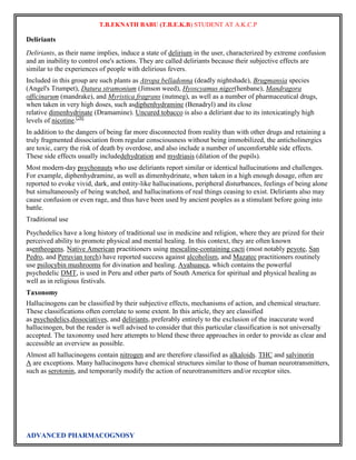 T.B.EKNATH BABU (T.B.E.K.B) STUDENT AT A.K.C.P 
Deliriants 
Deliriants, as their name implies, induce a state of delirium in the user, characterized by extreme confusion 
and an inability to control one's actions. They are called deliriants because their subjective effects are 
similar to the experiences of people with delirious fevers. 
Included in this group are such plants as Atropa belladonna (deadly nightshade), Brugmansia species 
(Angel's Trumpet), Datura stramonium (Jimson weed), Hyoscyamus niger(henbane), Mandragora 
officinarum (mandrake), and Myristica fragrans (nutmeg), as well as a number of pharmaceutical drugs, 
when taken in very high doses, such asdiphenhydramine (Benadryl) and its close 
relative dimenhydrinate (Dramamine). Uncured tobacco is also a deliriant due to its intoxicatingly high 
levels of nicotine.[28] 
In addition to the dangers of being far more disconnected from reality than with other drugs and retaining a 
truly fragmented dissociation from regular consciousness without being immobilized, the anticholinergics 
are toxic, carry the risk of death by overdose, and also include a number of uncomfortable side effects. 
These side effects usually includedehydration and mydriasis (dilation of the pupils). 
Most modern-day psychonauts who use deliriants report similar or identical hallucinations and challenges. 
For example, diphenhydramine, as well as dimenhydrinate, when taken in a high enough dosage, often are 
reported to evoke vivid, dark, and entity-like hallucinations, peripheral disturbances, feelings of being alone 
but simultaneously of being watched, and hallucinations of real things ceasing to exist. Deliriants also may 
cause confusion or even rage, and thus have been used by ancient peoples as a stimulant before going into 
battle. 
Traditional use 
Psychedelics have a long history of traditional use in medicine and religion, where they are prized for their 
perceived ability to promote physical and mental healing. In this context, they are often known 
asentheogens. Native American practitioners using mescaline-containing cacti (most notably peyote, San 
Pedro, and Peruvian torch) have reported success against alcoholism, and Mazatec practitioners routinely 
use psilocybin mushrooms for divination and healing. Ayahuasca, which contains the powerful 
psychedelic DMT, is used in Peru and other parts of South America for spiritual and physical healing as 
well as in religious festivals. 
Taxonomy 
Hallucinogens can be classified by their subjective effects, mechanisms of action, and chemical structure. 
These classifications often correlate to some extent. In this article, they are classified 
as psychedelics,dissociatives, and deliriants, preferably entirely to the exclusion of the inaccurate word 
hallucinogen, but the reader is well advised to consider that this particular classification is not universally 
accepted. The taxonomy used here attempts to blend these three approaches in order to provide as clear and 
accessible an overview as possible. 
Almost all hallucinogens contain nitrogen and are therefore classified as alkaloids. THC and salvinorin 
A are exceptions. Many hallucinogens have chemical structures similar to those of human neurotransmitters, 
such as serotonin, and temporarily modify the action of neurotransmitters and/or receptor sites. 
ADVANCED PHARMACOGNOSY 
 