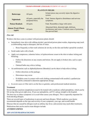 T.B.EKNATH BABU (T.B.E.K.B) STUDENT AT A.K.C.P 
ADVANCED PHARMACOGNOSY 
PLANTS IN FIELDS 
Buttercups All parts 
Irritant juices may severely injure the digestive 
system. 
Nightshade 
All parts, especially the 
unripened berry 
Fatal. Intense digestive disturbance and nervous 
symptoms. 
Poison Hemlock All parts Fatal. Resembles a large wild carrot. 
Jimson Weed (Thorn 
Apple) 
All parts 
Abnormal thirst, distorted sight, delirium, 
incoherence and coma. Common cause of poisoning. 
Has proved fatal. 
First Aid 
Workers who have come in contact with poisonous plants should: 
 Immediately rinse skin with rubbing alcohol, specialized poison plant washes, degreasing soap (such 
as dishwashing soap) or detergent, and lots of water. 
o Rinse frequently so that wash solutions do not dry on the skin and further spread the urushiol. 
 Scrub under nails with a brush. 
 Apply wet compresses, calamine lotion, or hydrocortisone cream to the skin to reduce itching and 
blistering. 
o Follow the directions on any creams and lotions. Do not apply to broken skin, such as open 
blisters. 
o Oatmeal baths may relieve itching. 
 An antihistamine such as diphenhydramine (Benadryl) can be taken to help relieve itching. 
o Follow directions on the package. 
o Drowsiness may occur. 
o If children come in contact with work clothing contaminated with urushiol, a pediatrician 
should be contacted to determine appropriate dosage. 
 In severe cases or if the rash is on the face or genitals, seek professional medical attention. 
Treatment 
Severe allergic reactions (anaphylaxis) need to be treated with a medicine called epinephrine, which can be 
life saving when given right away. If you use epinephrine, call 911 and go straight to the hospital. 
The best way to reduce symptoms is to avoid what causes your allergies. This is especially important for 
food and drug allergies. 
There are several types of medications to prevent and treat allergies. Which medicine your doctor 
recommends depends on the type and severity of your symptoms, your age, and overall health. 
Illnesses that are caused by allergies (such as asthma, hay fever, and eczema) may need other treatments. 
Medications that can be used to treat allergies include: 
ANTIHISTAMINES 
 