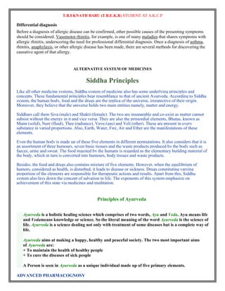 T.B.EKNATH BABU (T.B.E.K.B) STUDENT AT A.K.C.P 
Differential diagnosis 
Before a diagnosis of allergic disease can be confirmed, other possible causes of the presenting symptoms 
should be considered. Vasomotor rhinitis, for example, is one of many maladies that shares symptoms with 
allergic rhinitis, underscoring the need for professional differential diagnosis. Once a diagnosis of asthma, 
rhinitis, anaphylaxis, or other allergic disease has been made, there are several methods for discovering the 
causative agent of that allergy. 
ALTERNATIVE SYSTEM OF MEDICINES 
ADVANCED PHARMACOGNOSY 
Siddha Principles 
Like all other medicine systems, Siddha system of medicine also has some underlying principles and 
concepts. These fundamental principles bear resemblance to that of ancient Ayurveda. According to Siddha 
system, the human body, food and the drugs are the replica of the universe, irrespective of their origin. 
Moreover, they believe that the universe holds two main entities namely, matter and energy. 
Siddhars call them Siva (male) and Shakti (female). The two are inseparable and co-exist as matter cannot 
subsist without the energy in it and vice versa. They are also the primordial elements, Bhutas, known as 
Munn (solid), Neer (fluid), Thee (radiance), Vayu (gas) and Veli (ether). These are present in every 
substance in varied proportions. Also, Earth, Water, Fire, Air and Ether are the manifestations of these 
elements. 
Even the human body is made up of these five elements in different permutations. It also considers that it is 
an assortment of three humours, seven basic tissues and the waste products produced by the body such as 
faeces, urine and sweat. The food ingested by the humans is regarded as the elementary building material of 
the body, which in turn is converted into humours, body tissues and waste products. 
Besides, the food and drugs also contains mixture of five elements. However, when the equilibrium of 
humors, considered as health, is disturbed, it leads to disease or sickness. Drugs constituting varying 
proportion of the elements are responsible for therapeutic actions and results. Apart from this, Siddha 
system also lays down the concept of salvation in life. The exponents of this system emphasize on 
achievement of this state via medicines and meditation. 
Principles of Ayurveda 
Ayurveda is a holistic healing science which comprises of two words, Ayu and Veda. Ayu means life 
and Vedameans knowledge or science. So the literal meaning of the word Ayurveda is the science of 
life. Ayurveda is a science dealing not only with treatment of some diseases but is a complete way of 
life. 
Ayurveda aims at making a happy, healthy and peaceful society. The two most important aims 
of Ayurveda are: 
+ To maintain the health of healthy people 
+ To cure the diseases of sick people 
A Person is seen in Ayurveda as a unique individual made up of five primary elements. 
 