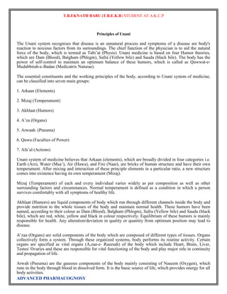 T.B.EKNATH BABU (T.B.E.K.B) STUDENT AT A.K.C.P 
ADVANCED PHARMACOGNOSY 
Principles of Unani 
The Unani system recognises that disease is an unnatural process and symptoms of a disease are body's 
reaction to noxious factors from its surroundings. The chief function of the physician is to aid the natural 
force of the body, which is termed as Tabi‟at (Physis). Unani medicine is based on four Humor theories, 
which are Dam (Blood), Balgham (Phlegm), Safra (Yellow bile) and Sauda (black bile). The body has the 
power of self-control to maintain an optimum balance of these humors, which is called as Quwwat-e- 
Mudabbirah-e-Badan (Medicatrix Naturae). 
The essential constituents and the working principles of the body, according to Unani system of medicine, 
can be classified into seven main groups: 
1. Arkaan (Elements) 
2. Mizaj (Temperament) 
3. Akhlaat (Humors) 
4. A‟za (Organs) 
5. Arwaah. (Pneuma) 
6. Quwa (Faculties of Power) 
7. Afa‟al (Actions) 
Unani system of medicine believes that Arkaan (elements), which are broadly divided in four categories i.e. 
Earth (Arz), Water (Maa‟), Air (Hawa), and Fire (Naar), are bricks of human structure and have their own 
temperament. After mixing and interaction of these principle elements in a particular ratio, a new structure 
comes into existence having its own temperament (Mizaj). 
Mizaj (Temperament) of each and every individual varies widely as per composition as well as other 
surrounding factors and circumstances. Normal temperament is defined as a condition in which a person 
survives comfortably with all symptoms of healthy life. 
Akhlaat (Humors) are liquid components of body which run through different channels inside the body and 
provide nutrition to the whole tissues of the body and maintain normal health. These humors have been 
named, according to their colour as Dam (Blood), Balgham (Phlegm), Safra (Yellow bile) and Sauda (black 
bile), which are red, white, yellow and black in colour respectively. Equilibrium of these humors is mainly 
responsible for health. Any alteration/deviation in quality or quantity from optimum position may lead to 
disease. 
A‟zaa (Organs) are solid components of the body which are composed of different types of tissues. Organs 
collectively form a system. Through these organized systems, body performs its routine activity. Certain 
organs are specified as vital organs (A,zaa-e- Raeesah) of the body which include Heart, Brain, Liver, 
Testes/ Ovaries and these are responsible for vital functioning of the body and play major role in continuity 
and propagation of life. 
Arwah (Pneuma) are the gaseous components of the body mainly consisting of Naseem (Oxygen), which 
runs in the body through blood in dissolved form. It is the basic source of life, which provides energy for all 
body activities. 
 