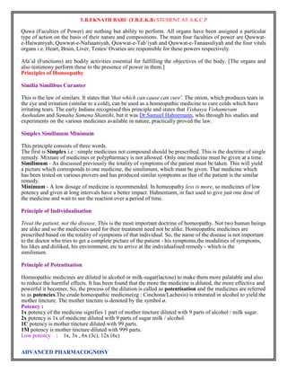T.B.EKNATH BABU (T.B.E.K.B) STUDENT AT A.K.C.P 
Quwa (Faculties of Power) are nothing but ability to perform. All organs have been assigned a particular 
type of action on the basis of their nature and compositions. The main four faculties of power are Quwwat-e- 
Haiwaniyah, Quwwat-e-Nafsaaniyah, Quwwat-e-Tab‟iyah and Quwwat-e-Tanaasuliyah and the four vitals 
organs i.e. Heart, Brain, Liver, Testes/ Ovaries are responsible for these powers respectively. 
Afa‟al (Functions) are bodily activities essential for fulfilling the objectives of the body. [The organs and 
also testimony perform these to the presence of power in them.] 
Principles of Homeopathy 
Similia Similibus Curanter 
This is the law of similars. It states that 'that which can cause can cure'. The onion, which produces tears in 
the eye and irritation (similar to a cold), can be used as a homeopathic medicine to cure colds which have 
irritating tears. The early Indians recognised this principle and states that Vishasya Vishamevam 
Aushadam and Samaha Samena Shantihi, but it was Dr.Samuel Hahnemann, who through his studies and 
experiments on the various medicines available in nature, practically proved the law. 
Simplex Similimum Minimum 
This principle consists of three words. 
The first is Simplex i.e : simple medicines not compound should be prescribed. This is the doctrine of single 
remedy. Mixture of medicines or polypharmacy is not allowed. Only one medicine must be given at a time. 
Similimum - As discussed previously the totality of symptoms of the patient must be taken. This will yield 
a picture which corresponds to one medicine, the similimum, which must be given. That medicine which 
has been tested on various provers and has produced similar symptoms as that of the patient is the similar 
remedy. 
Minimum - A low dosage of medicine is recommended. In homeopathy less is more, so medicines of low 
potency and given at long intervals have a better impact. Hahnemann, in fact used to give just one dose of 
the medicine and wait to see the reaction over a period of time. 
Principle of Individualisation 
Treat the patient, not the disease. This is the most important doctrine of homeopathy. Not two human beings 
are alike and so the medicines used for their treatment need not be alike. Homeopathic medicines are 
prescribed based on the totality of symptoms of that individual. So, the name of the disease is not important 
to the doctor who tries to get a complete picture of the patient - his symptoms,the modalities of symptoms, 
his likes and disliked, his environment, etc to arrive at the individualised remedy - which is the 
similimum. 
Principle of Potentisation 
Homeopathic medicines are diluted in alcohol or milk-sugar(lactose) to make them more palatable and also 
to reduce the harmful effects. It has been found that the more the medicine is diluted, the more effective and 
powerful it becomes. So, the process of the dilution is called as potentisation and the medicines are referred 
to as potencies.The crude homeopathic medicine(eg : Cinchona/Lachesis) is triturated in alcohol to yield the 
mother tincture. The mother tincture is denoted by the symbol ø. 
Potency : 
1x potency of the medicine signifies 1 part of mother tincture diluted with 9 parts of alcohol / milk sugar. 
2x potency is 1x of medicine diluted with 9 parts of sugar milk / alcohol. 
1C potency is mother tincture diluted with 99 parts. 
1M potency is mother tincture diluted with 999 parts. 
Low potency : 1x, 3x , 6x (3c), 12x (6c) 
ADVANCED PHARMACOGNOSY 
 