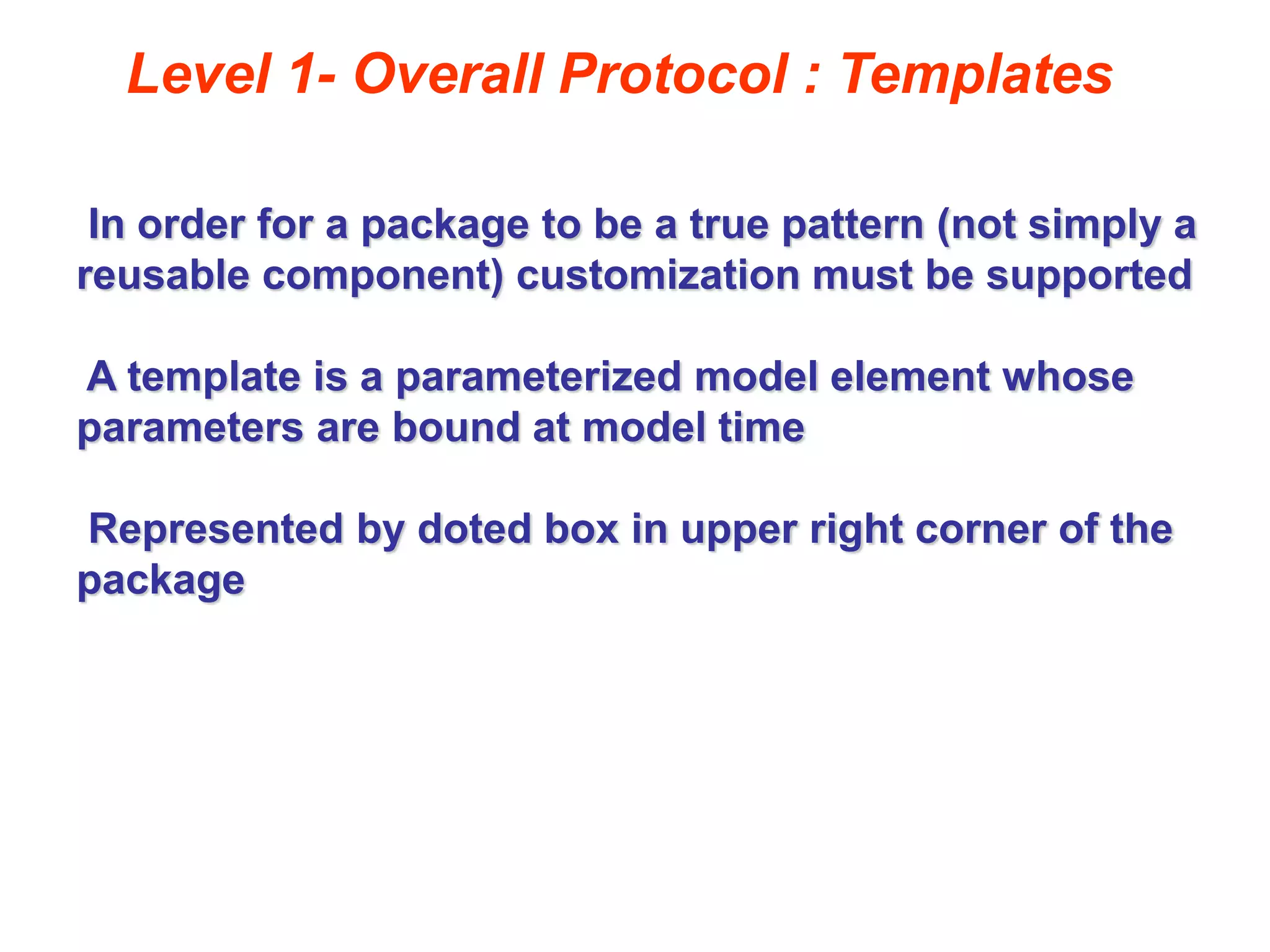 Level 1- Overall Protocol : Templates
In order for a package to be a true pattern (not simply a
reusable component) customization must be supported
A template is a parameterized model element whose
parameters are bound at model time
Represented by doted box in upper right corner of the
package
 