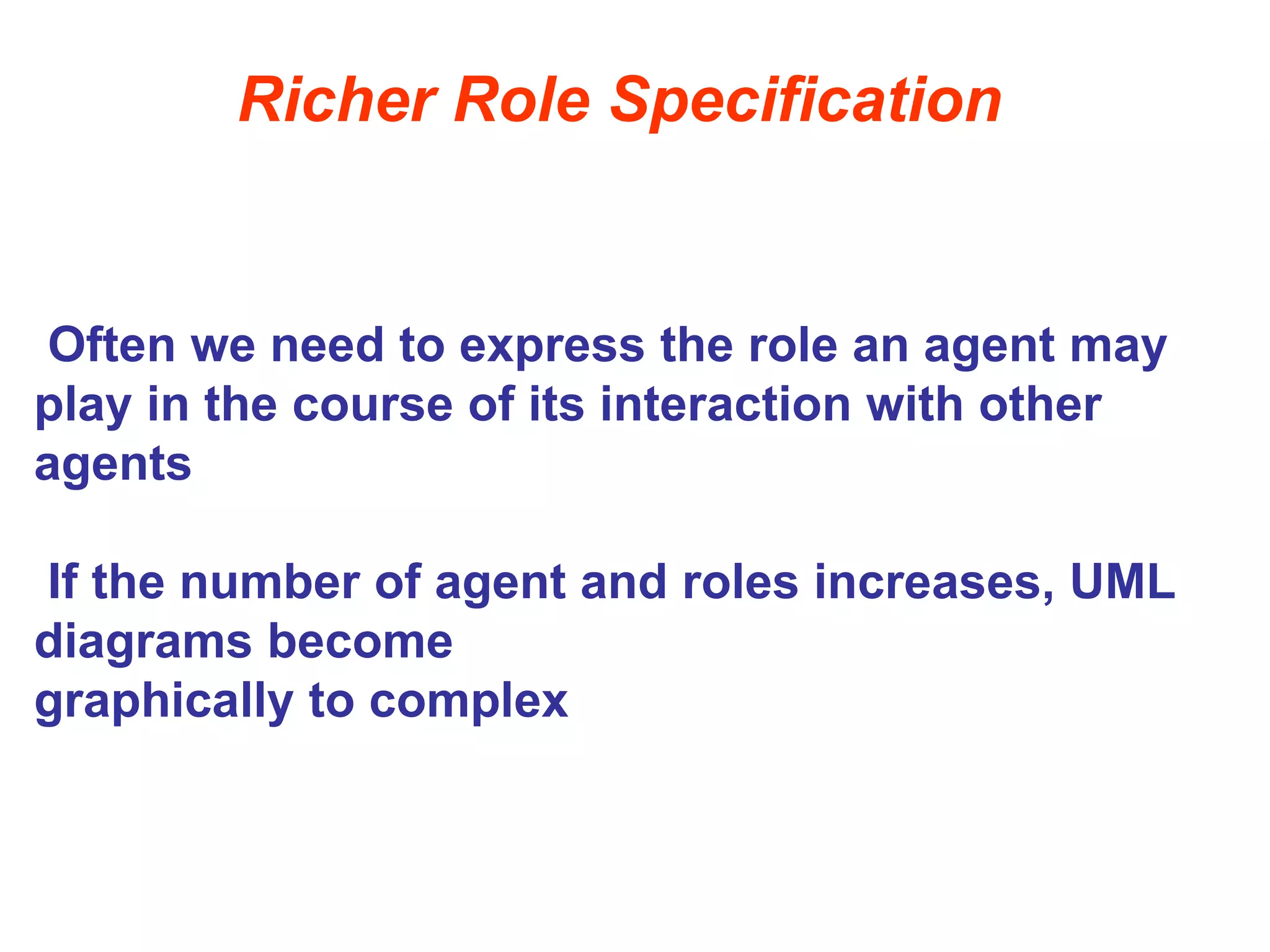 Richer Role Specification
Often we need to express the role an agent may
play in the course of its interaction with other
agents
If the number of agent and roles increases, UML
diagrams become
graphically to complex
 