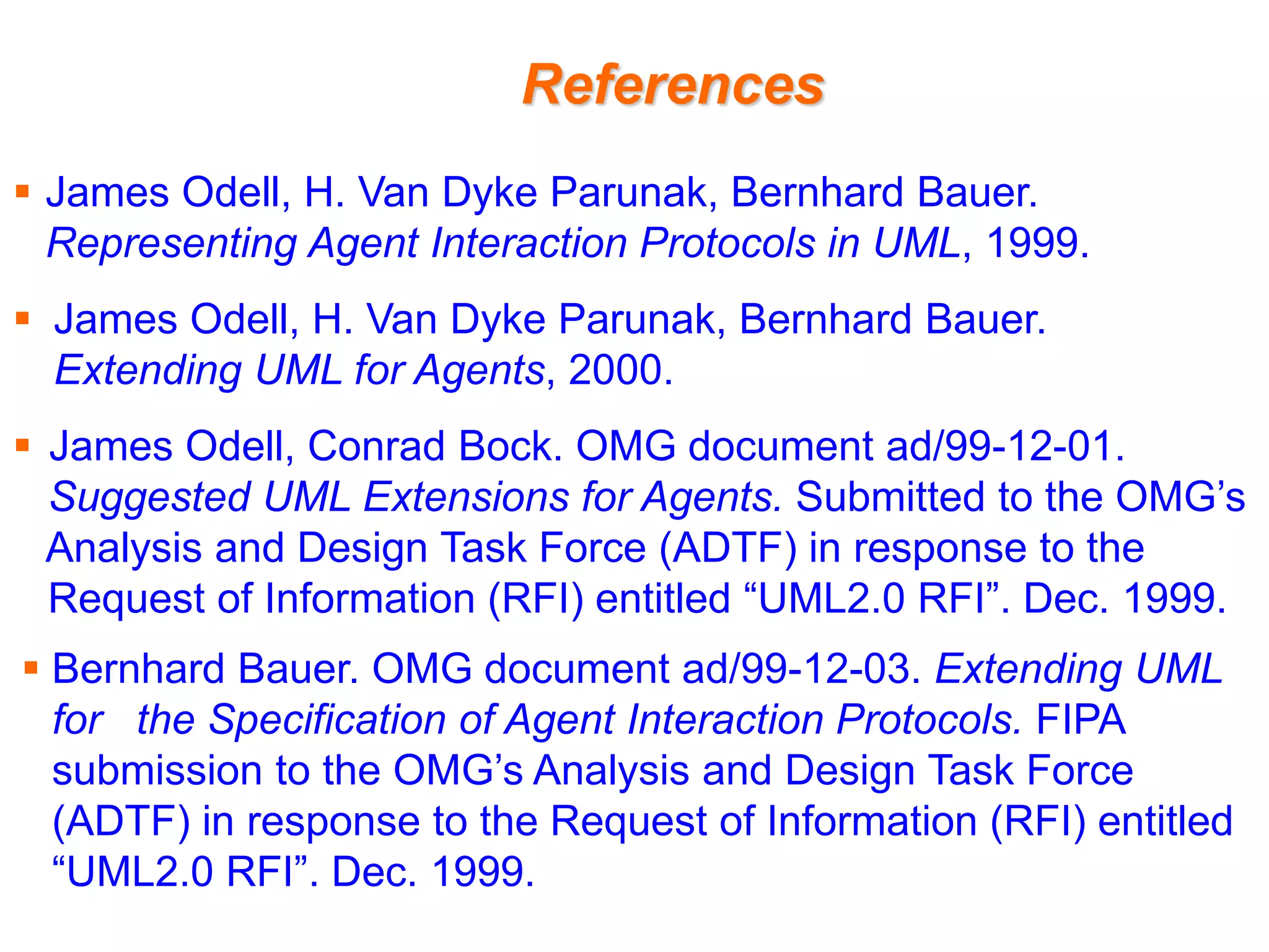 References
 James Odell, H. Van Dyke Parunak, Bernhard Bauer.
Representing Agent Interaction Protocols in UML, 1999.
 James Odell, H. Van Dyke Parunak, Bernhard Bauer.
Extending UML for Agents, 2000.
 James Odell, Conrad Bock. OMG document ad/99-12-01.
Suggested UML Extensions for Agents. Submitted to the OMG’s
Analysis and Design Task Force (ADTF) in response to the
Request of Information (RFI) entitled “UML2.0 RFI”. Dec. 1999.
 Bernhard Bauer. OMG document ad/99-12-03. Extending UML
for the Specification of Agent Interaction Protocols. FIPA
submission to the OMG’s Analysis and Design Task Force
(ADTF) in response to the Request of Information (RFI) entitled
“UML2.0 RFI”. Dec. 1999.
 