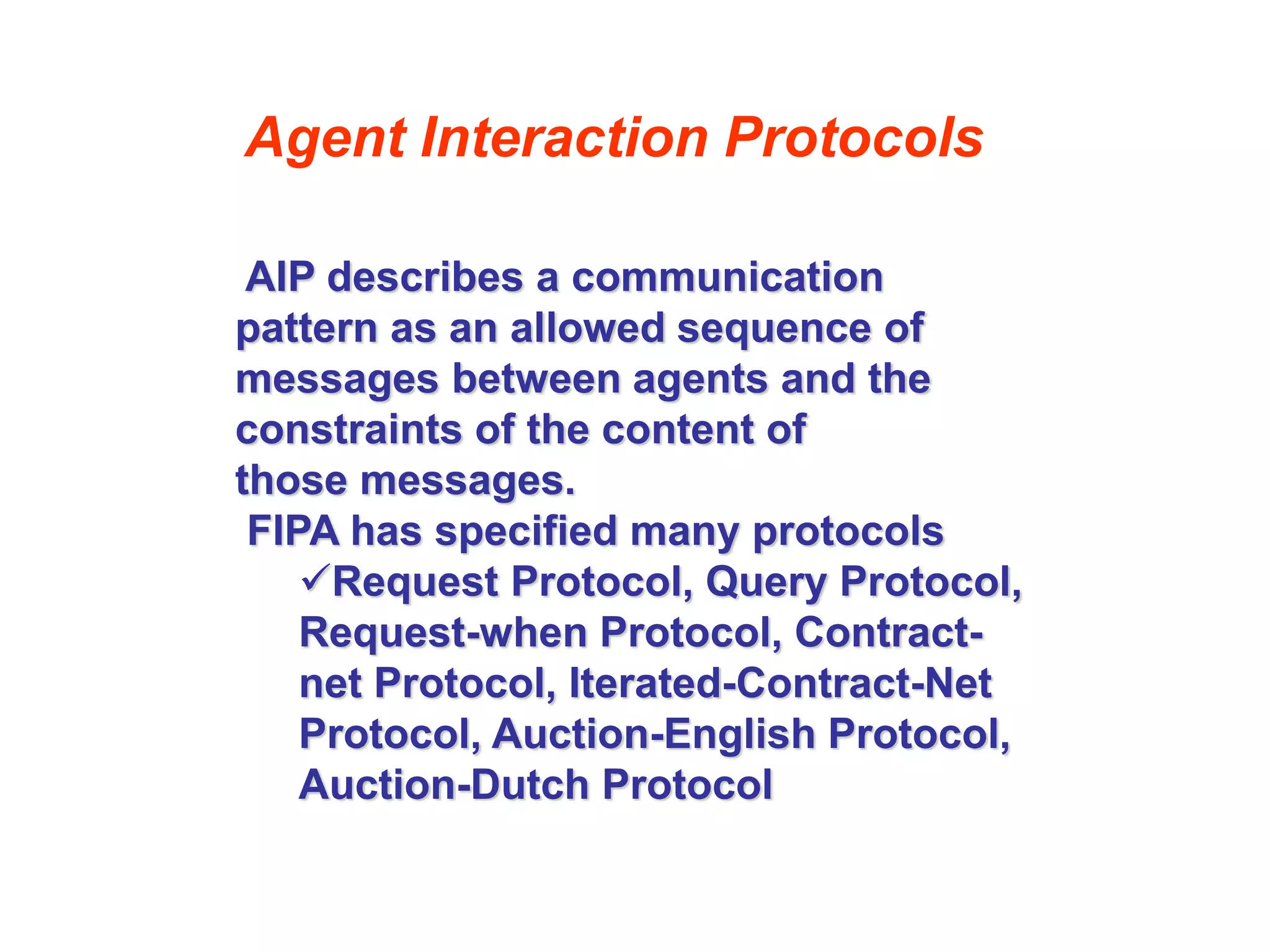 Agent Interaction Protocols
AIP describes a communication
pattern as an allowed sequence of
messages between agents and the
constraints of the content of
those messages.
FIPA has specified many protocols
Request Protocol, Query Protocol,
Request-when Protocol, Contract-
net Protocol, Iterated-Contract-Net
Protocol, Auction-English Protocol,
Auction-Dutch Protocol
 
