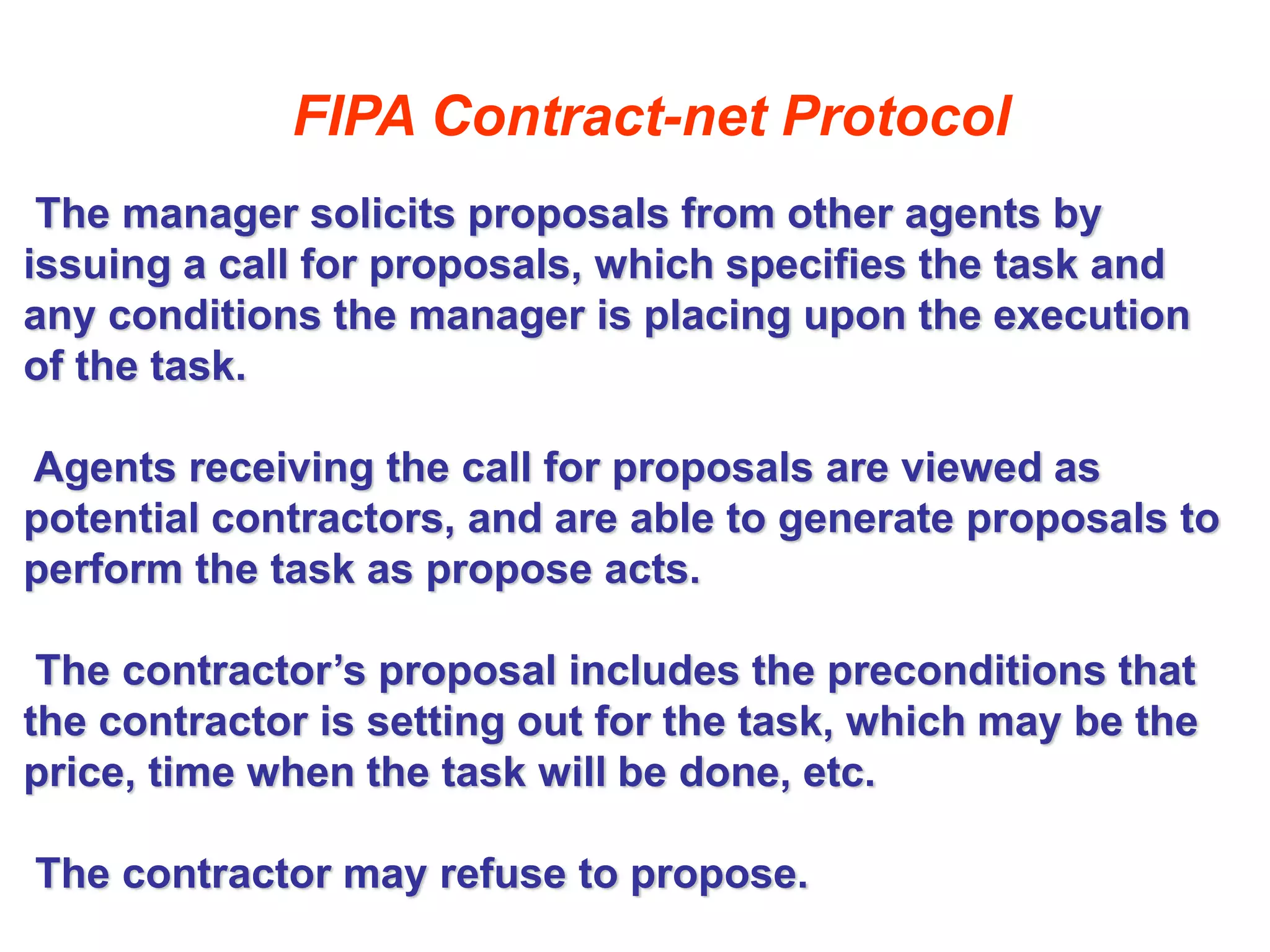 FIPA Contract-net Protocol
The manager solicits proposals from other agents by
issuing a call for proposals, which specifies the task and
any conditions the manager is placing upon the execution
of the task.
Agents receiving the call for proposals are viewed as
potential contractors, and are able to generate proposals to
perform the task as propose acts.
The contractor’s proposal includes the preconditions that
the contractor is setting out for the task, which may be the
price, time when the task will be done, etc.
The contractor may refuse to propose.
 