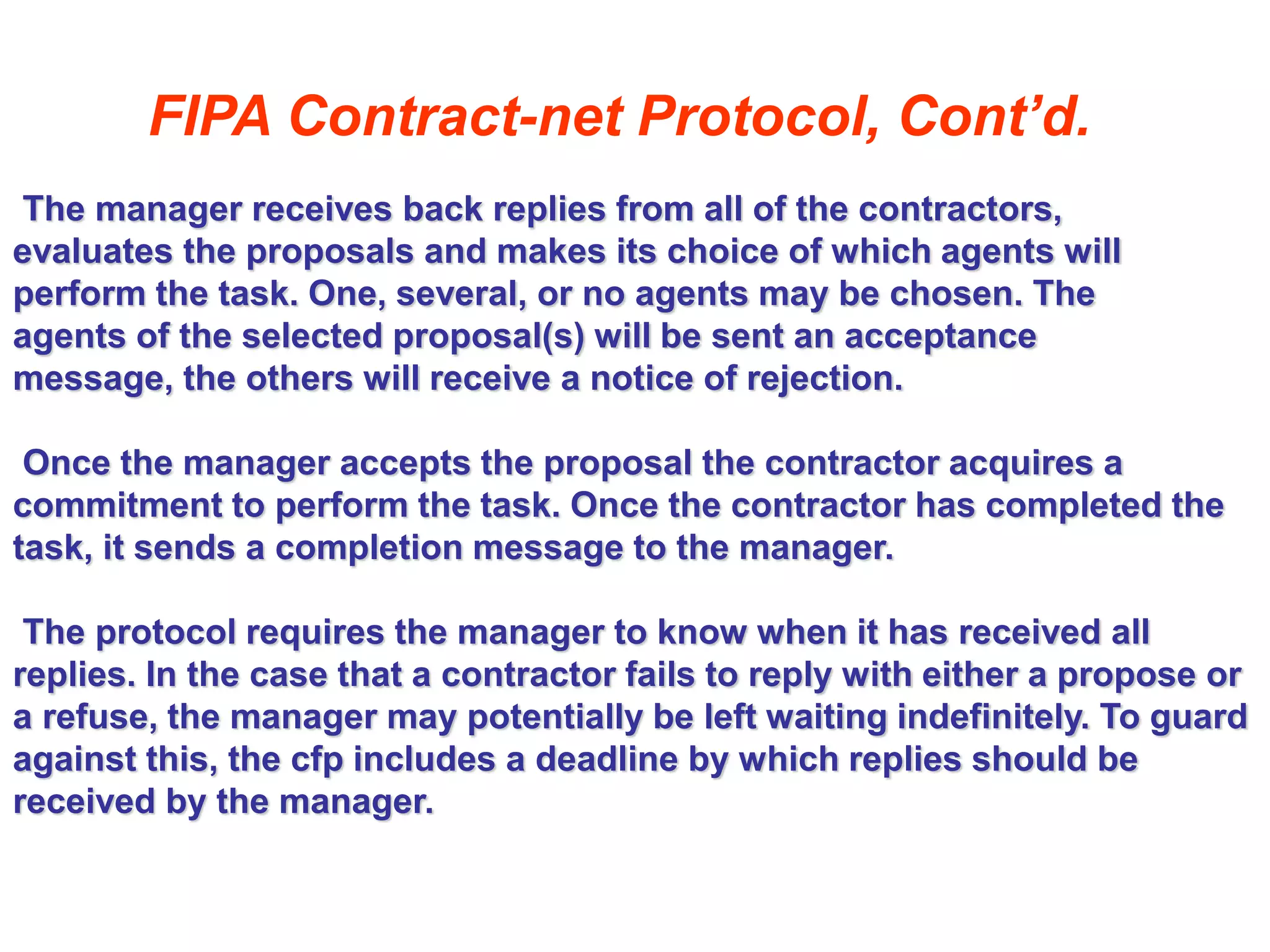FIPA Contract-net Protocol, Cont’d.
The manager receives back replies from all of the contractors,
evaluates the proposals and makes its choice of which agents will
perform the task. One, several, or no agents may be chosen. The
agents of the selected proposal(s) will be sent an acceptance
message, the others will receive a notice of rejection.
Once the manager accepts the proposal the contractor acquires a
commitment to perform the task. Once the contractor has completed the
task, it sends a completion message to the manager.
The protocol requires the manager to know when it has received all
replies. In the case that a contractor fails to reply with either a propose or
a refuse, the manager may potentially be left waiting indefinitely. To guard
against this, the cfp includes a deadline by which replies should be
received by the manager.
 