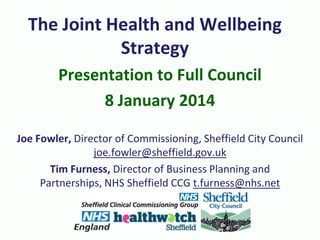 The Joint Health and Wellbeing
Strategy
Presentation to Full Council
8 January 2014
Joe Fowler, Director of Commissioning, Sheffield City Council
joe.fowler@sheffield.gov.uk
Tim Furness, Director of Business Planning and
Partnerships, NHS Sheffield CCG t.furness@nhs.net

 