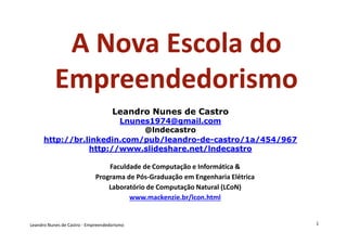 A Nova Escola do
           Empreendedorismo
                                    Leandro Nunes de Castro
                        Lnunes1974@gmail.com
                             @lndecastro
      http://br.linkedin.com/pub/leandro-de-
      http://br.linkedin.com/pub/leandro-de-castro/1a/454/967
                 http://www.slideshare.net/lndecastro

                                 Faculdade de Computação e Informática &
                             Programa de Pós-Graduação em Engenharia Elétrica
                                 Laboratório de Computação Natural (LCoN)
                                       www.mackenzie.br/lcon.html


Leandro Nunes de Castro - Empreendedorismo                                      1
 