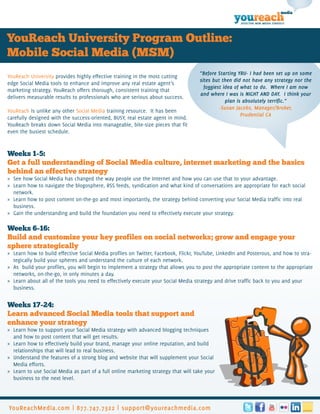 media

                                                                                                     EFFECTIVE NEW MEDIA STRATEGY




YouReach University Program Outline:
Mobile Social Media (MSM)
                                                                                    “Before Starting YRU- I had been set up on some
YouReach University provides highly effective training in the most cutting
                                                                                    sites but then did not have any strategy nor the
edge Social Media tools to enhance and improve any real estate agent’s
                                                                                      foggiest idea of what to do. Where I am now
marketing strategy. YouReach offers thorough, consistent training that
                                                                                    and where I was is NIGHT AND DAY. I think your
delivers measurable results to professionals who are serious about success.
                                                                                                plan is absolutely terrific.”
                                                                                             -Susan Jacobs, Manager/Broker,
YouReach is unlike any other Social Media training resource. It has been
                                                                                                       Prudential CA
carefully designed with the success-oriented, BUSY, real estate agent in mind.
YouReach breaks down Social Media into manageable, bite-size pieces that fit
even the busiest schedule.


Weeks 1-5:
Get a full understanding of Social Media culture, internet marketing and the basics
behind an effective strategy
» See how Social Media has changed the way people use the Internet and how you can use that to your advantage.
» Learn how to navigate the blogosphere, RSS feeds, syndication and what kind of conversations are appropriate for each social
  network.
» Learn how to post content on-the-go and most importantly, the strategy behind converting your Social Media traffic into real
  business.
» Gain the understanding and build the foundation you need to effectively execute your strategy.

Weeks 6-16:
Build and customize your key profiles on social networks; grow and engage your
sphere strategically
» Learn how to build effective Social Media profiles on Twitter, Facebook, Flickr, YouTube, LinkedIn and Posterous, and how to stra-
  tegically build your spheres and understand the culture of each network.
» As build your profiles, you will begin to implement a strategy that allows you to post the appropriate content to the appropriate
  networks, on-the-go, in only minutes a day.
» Learn about all of the tools you need to effectively execute your Social Media strategy and drive traffic back to you and your
  business.


Weeks 17-24:
Learn advanced Social Media tools that support and
enhance your strategy
» Learn how to support your Social Media strategy with advanced blogging techniques
  and how to post content that will get results.
» Learn how to effectively build your brand, manage your online reputation, and build
  relationships that will lead to real business.
» Understand the features of a strong blog and website that will supplement your Social
  Media efforts.
» Learn to use Social Media as part of a full online marketing strategy that will take your
  business to the next level.




YouReachMedia.com | 877.747.7322 | support@youreachmedia.com
 