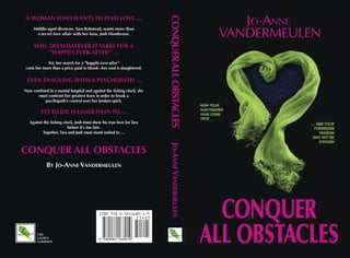 CONQUER ALL OBSTACLES
A WOMAN WHO WANTS TO FIND LOVE …
     Middle-aged divorcee, Tara Robstead, wants more than
      a secret love affair with her boss, Josh Henderson.


     WILL DO WHATEVER IT TAKES FOR A
          ”HAPPILY-EVER-AFTER” …
            Yet, her search for a ”happily-ever-after”
costs her more than a price paid in blood—her soul is slaughtered.


 EVEN TANGLING WITH A PSYCHOPATH …
Now confined in a mental hospital and against the ticking clock, she
       must confront her greatest fears in order to break a
          psychopath’s control over her broken spirit.

         YET TO DIE IS EASIER THAN TO …
  Against the ticking clock, Josh must show his true love for Tara
                         before it’s too late.
         Together, Tara and Josh must stand united to …




                                                                        JO-ANNE VANDERMEULEN
CONQUER ALL OBSTACLES
            BY JO-ANNE VANDERMEULEN




       THE
       LAURUS
       COMPANY
 