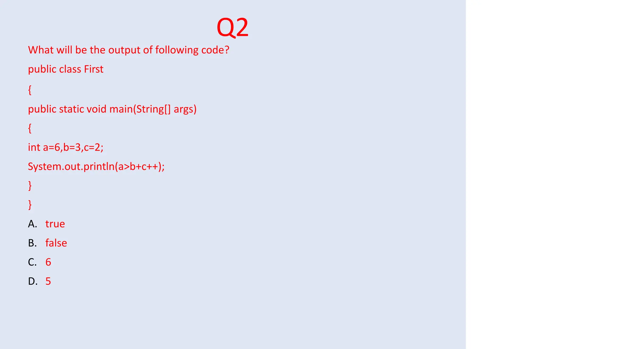 Q2
What will be the output of following code?
public class First
{
public static void main(String[] args)
{
int a=6,b=3,c=2;
System.out.println(a>b+c++);
}
}
A. true
B. false
C. 6
D. 5
 