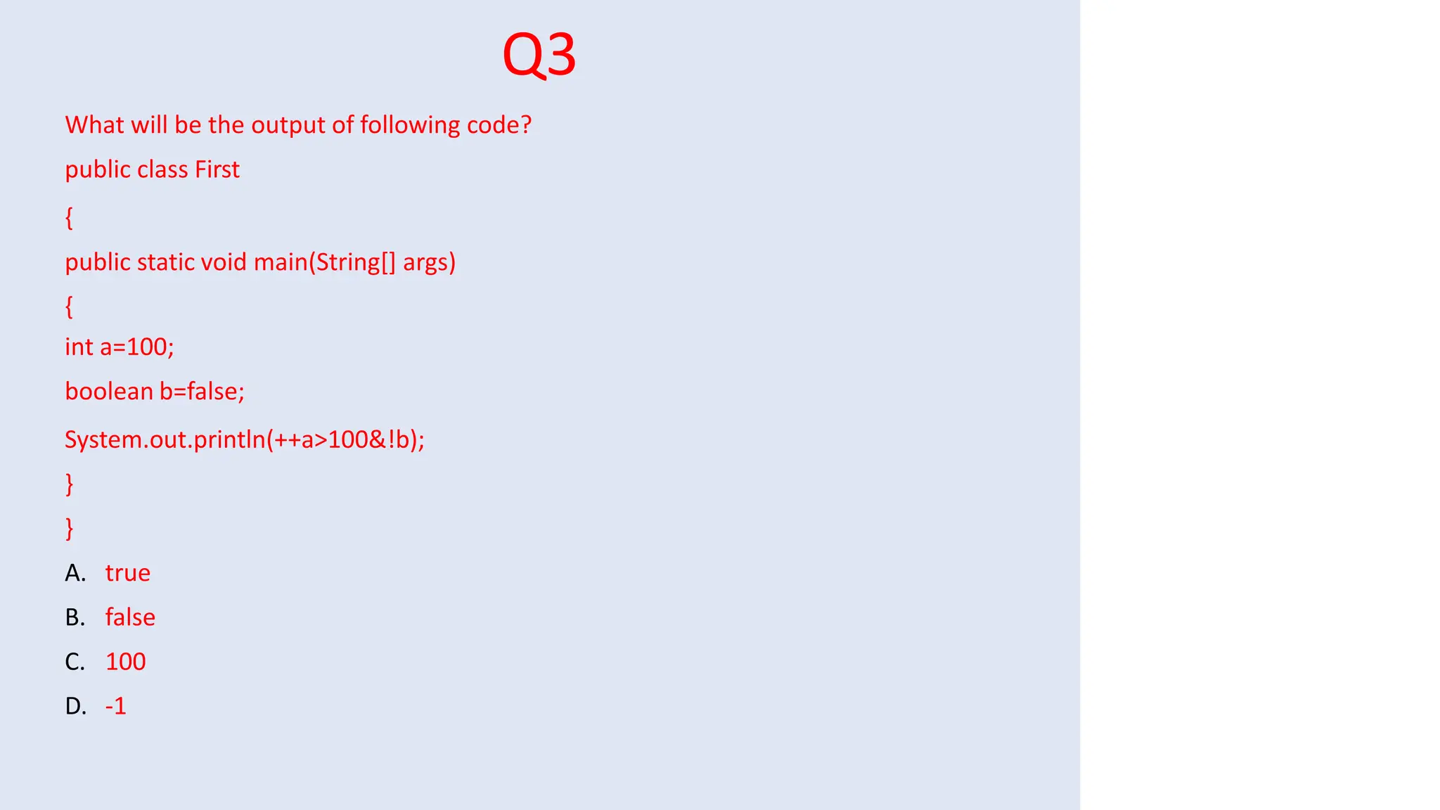 Q3
What will be the output of following code?
public class First
{
public static void main(String[] args)
{
int a=100;
boolean b=false;
System.out.println(++a>100&!b);
}
}
A. true
B. false
C. 100
D. -1
 