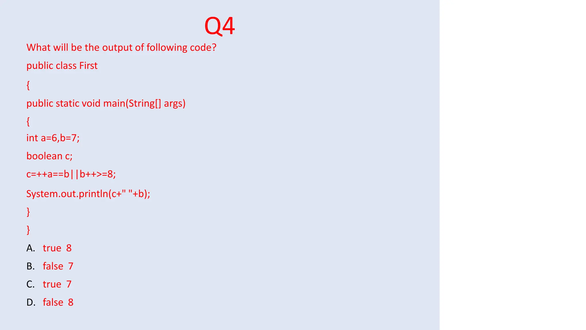 Q4
What will be the output of following code?
public class First
{
public static void main(String[] args)
{
int a=6,b=7;
boolean c;
c=++a==b||b++>=8;
System.out.println(c+" "+b);
}
}
A. true 8
B. false 7
C. true 7
D. false 8
 