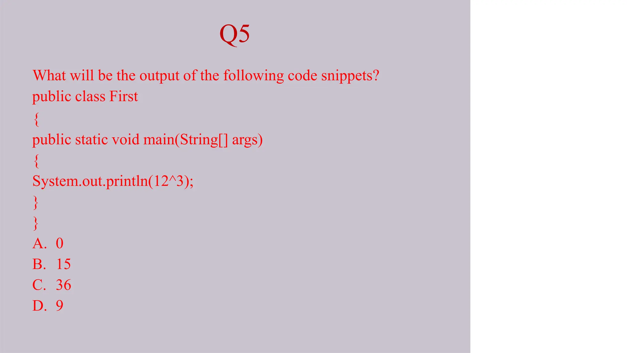 Q5
What will be the output of the following code snippets?
public class First
{
public static void main(String[] args)
{
System.out.println(12^3);
}
}
A. 0
B. 15
C. 36
D. 9
 