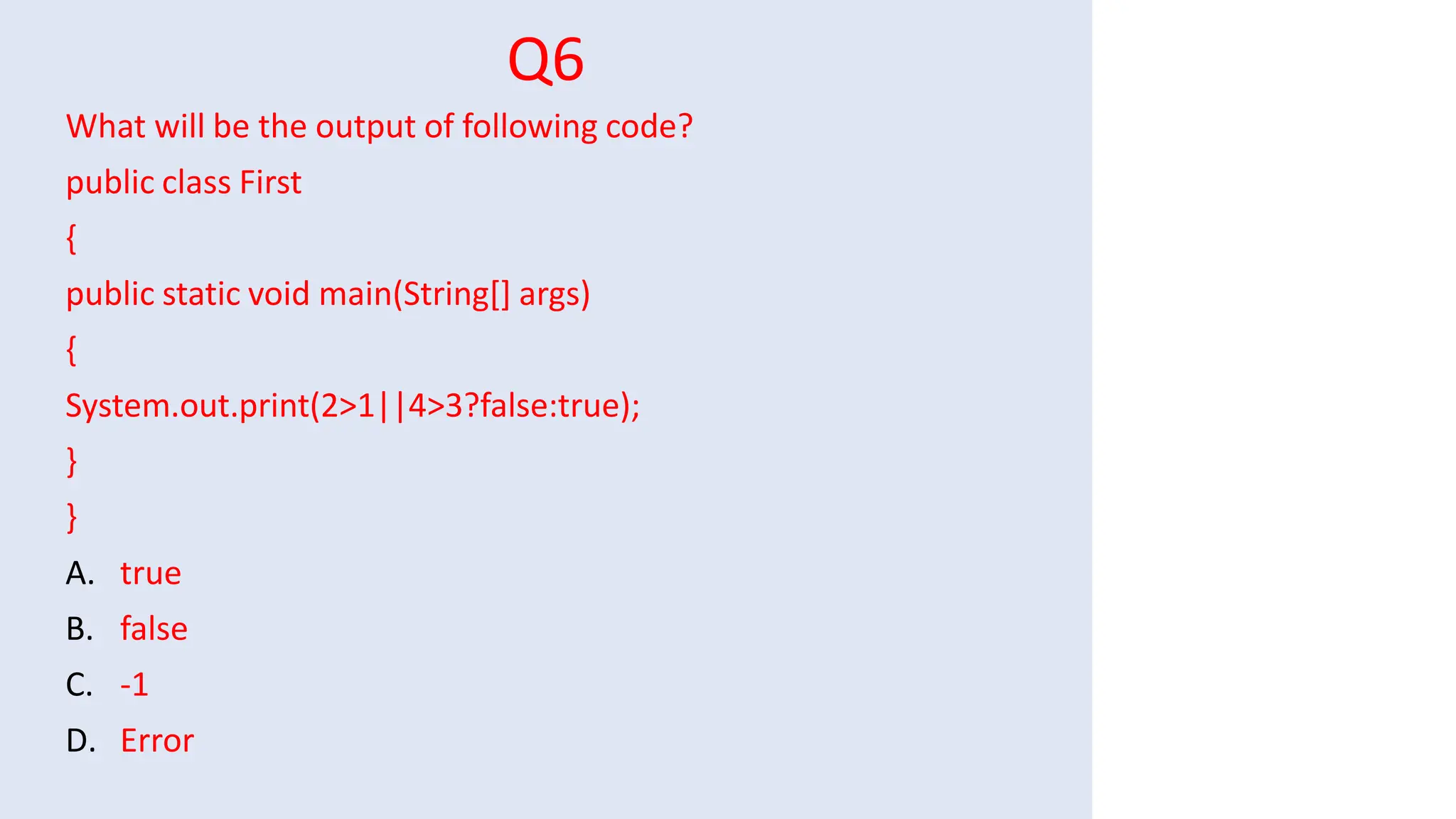 Q6
What will be the output of following code?
public class First
{
public static void main(String[] args)
{
System.out.print(2>1||4>3?false:true);
}
}
A. true
B. false
C. -1
D. Error
 