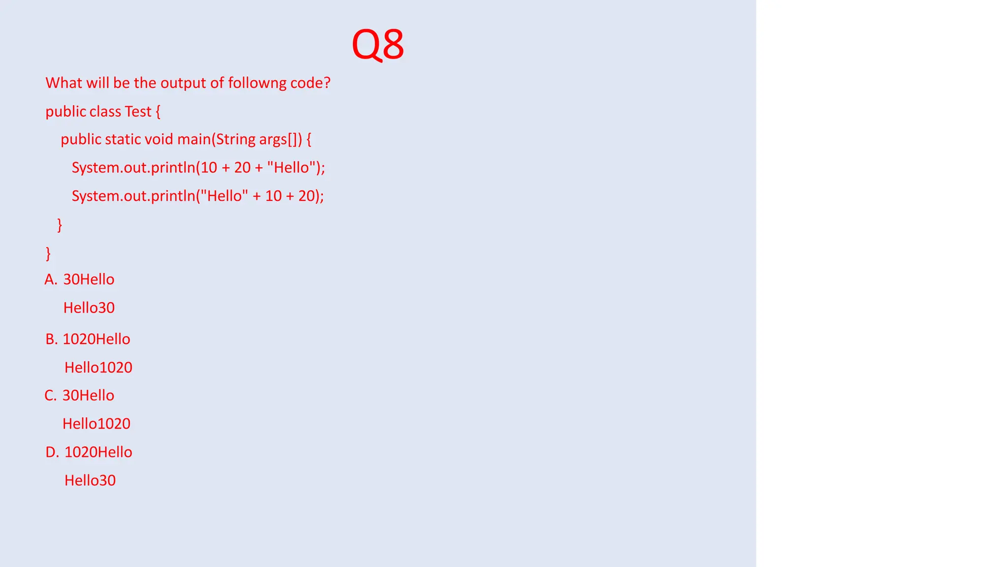 Q8
What will be the output of followng code?
public class Test {
public static void main(String args[]) {
System.out.println(10 + 20 + "Hello");
System.out.println("Hello" + 10 + 20);
}
}
A. 30Hello
Hello30
B. 1020Hello
Hello1020
C. 30Hello
Hello1020
D. 1020Hello
Hello30
 