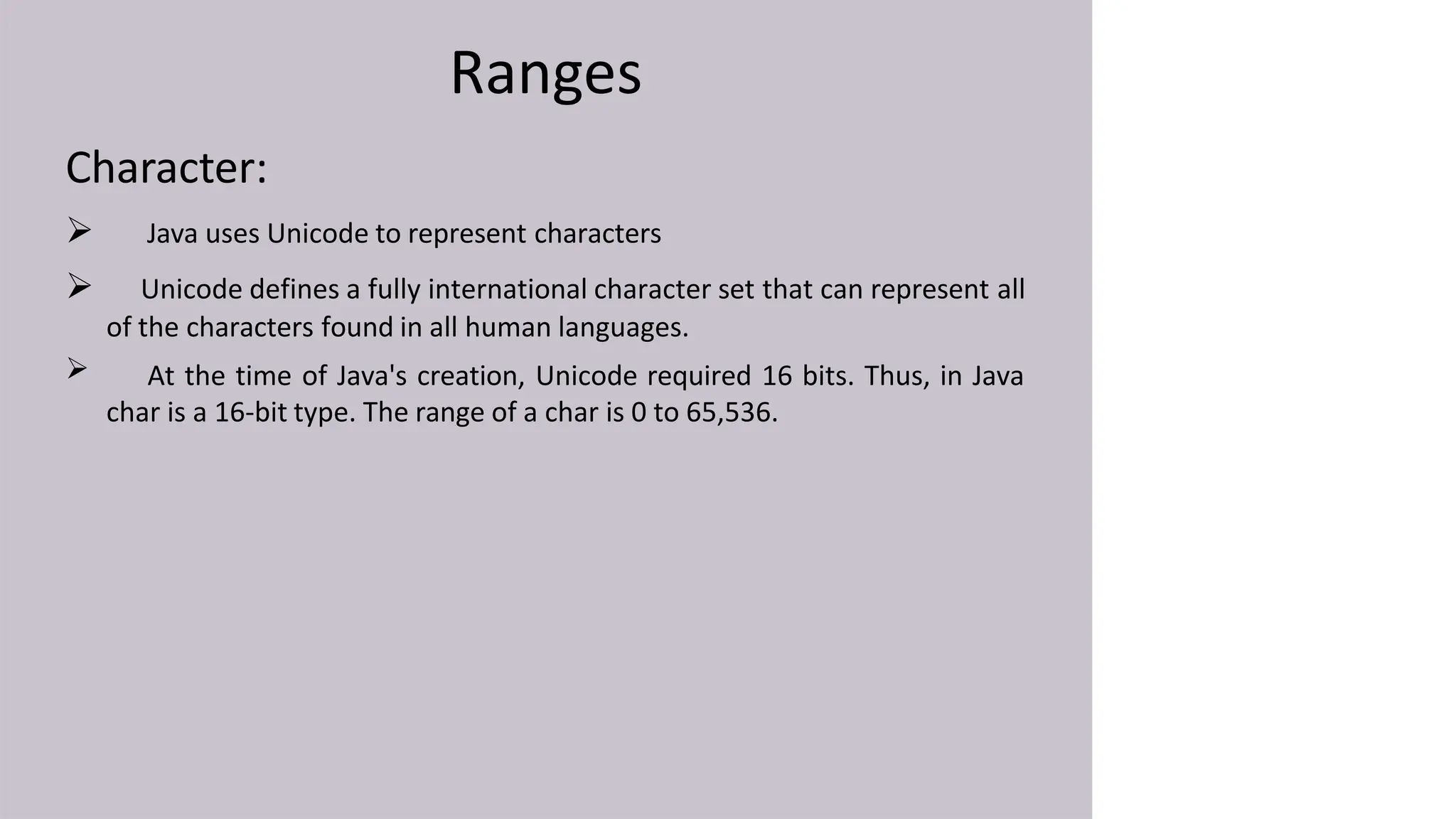 Ranges
Character:

 Java uses Unicode to represent characters
 Unicode defines a fully international character set that can represent all
of the characters found in all human languages.
At the time of Java's creation, Unicode required 16 bits. Thus, in Java
char is a 16-bit type. The range of a char is 0 to 65,536.
 