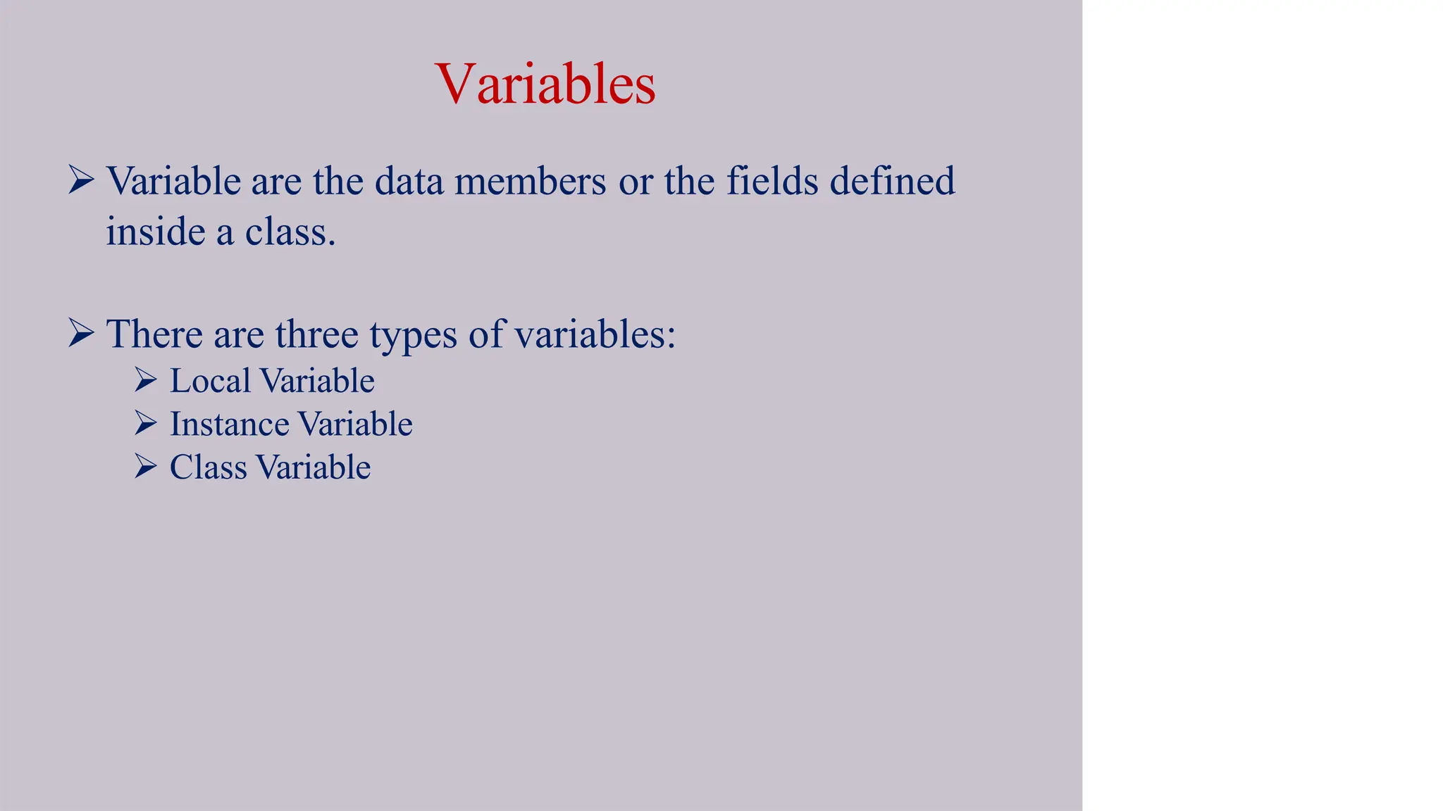 Variables
 Variable are the data members or the fields defined
inside a class.
 There are three types of variables:
 Local Variable
 Instance Variable
 Class Variable
 