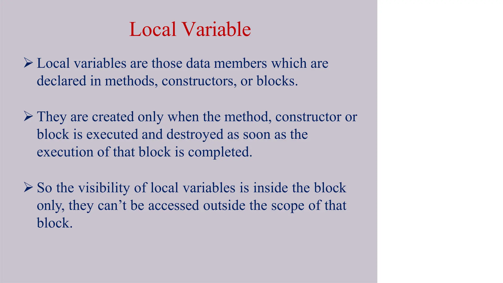 Local Variable
 Local variables are those data members which are
declared in methods, constructors, or blocks.
 They are created only when the method, constructor or
block is executed and destroyed as soon as the
execution of that block is completed.
 So the visibility of local variables is inside the block
only, they can’t be accessed outside the scope of that
block.
 
