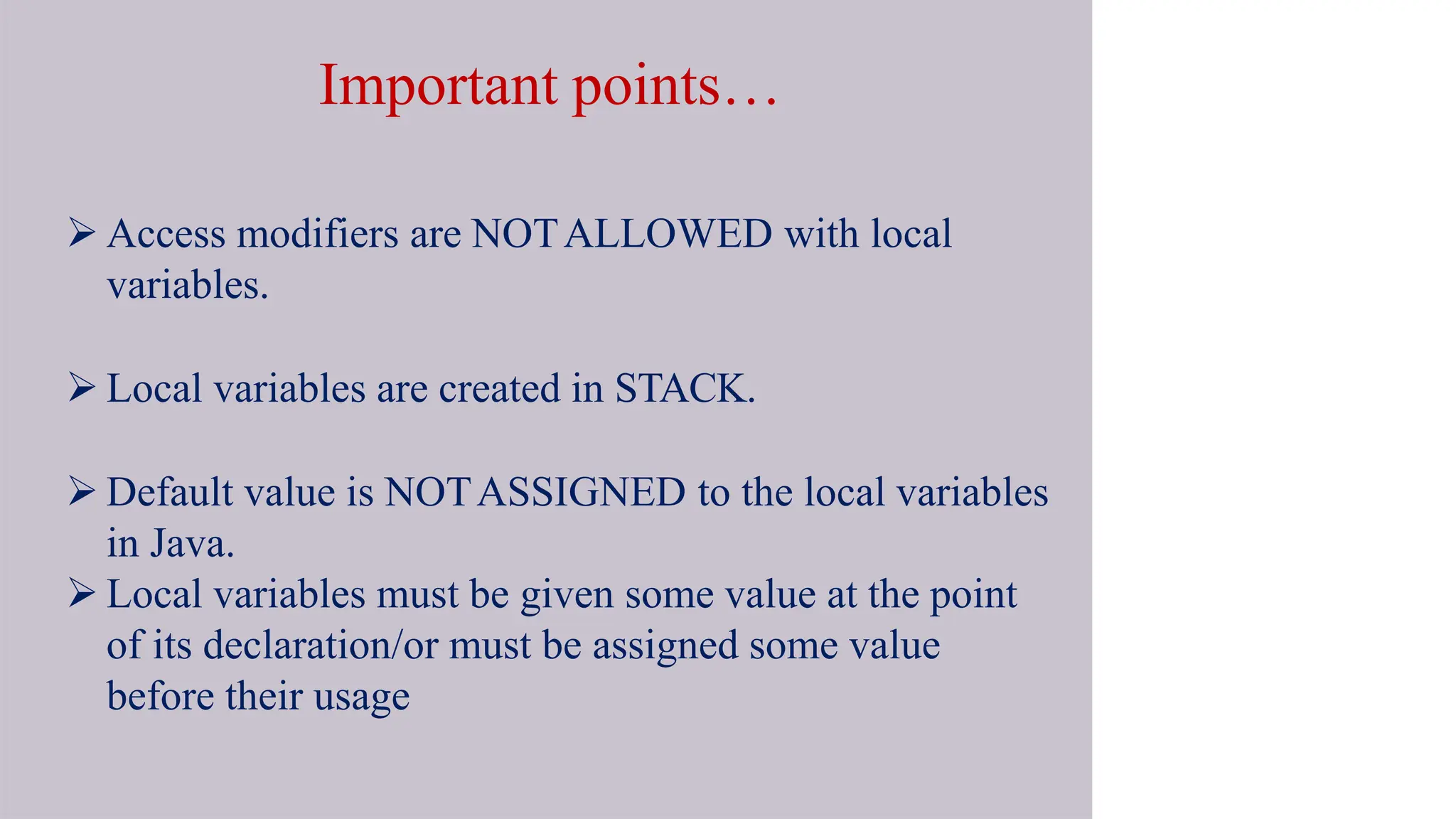 Important points…
 Access modifiers are NOTALLOWED with local
variables.
 Local variables are created in STACK.
 Default value is NOTASSIGNED to the local variables
in Java.
 Local variables must be given some value at the point
of its declaration/or must be assigned some value
before their usage
 