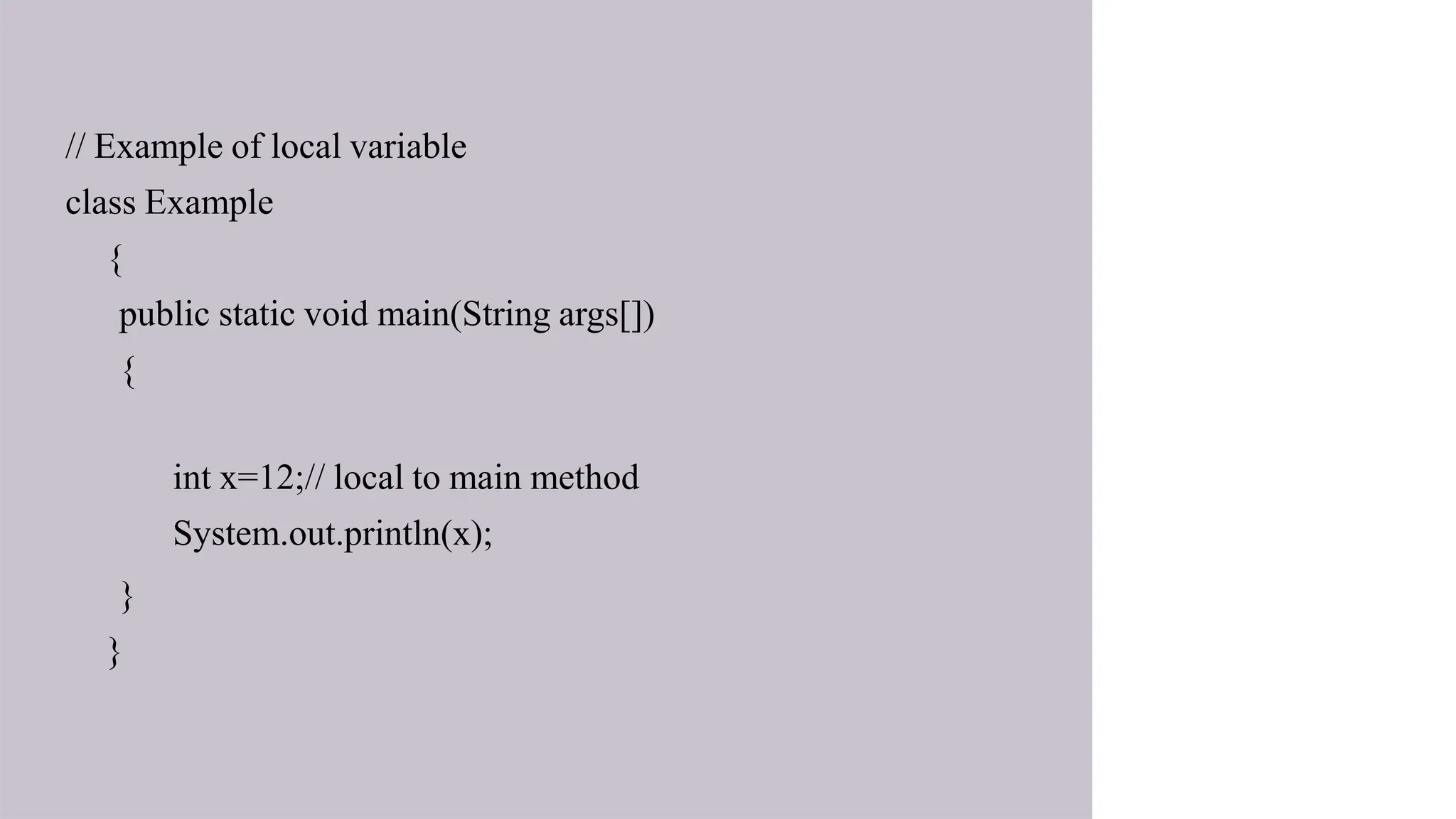 // Example of local variable
class Example
{
public static void main(String args[])
{
int x=12;// local to main method
System.out.println(x);
}
}
 