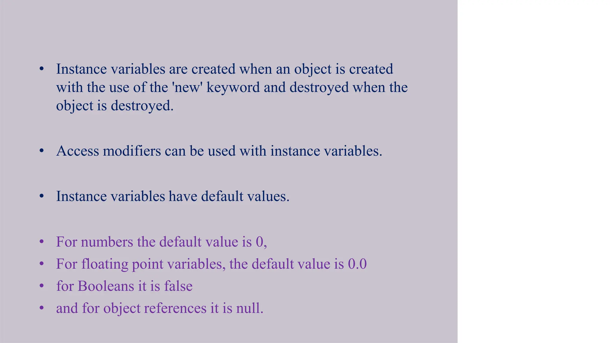 • Instance variables are created when an object is created
with the use of the 'new' keyword and destroyed when the
object is destroyed.
• Access modifiers can be used with instance variables.
• Instance variables have default values.
• For numbers the default value is 0,
• For floating point variables, the default value is 0.0
• for Booleans it is false
• and for object references it is null.
 