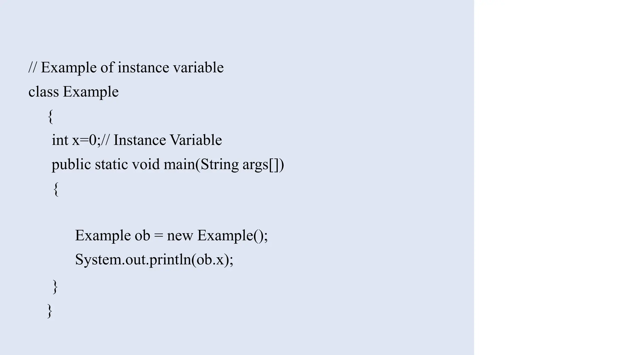// Example of instance variable
class Example
{
int x=0;// Instance Variable
public static void main(String args[])
{
Example ob = new Example();
System.out.println(ob.x);
}
}
 
