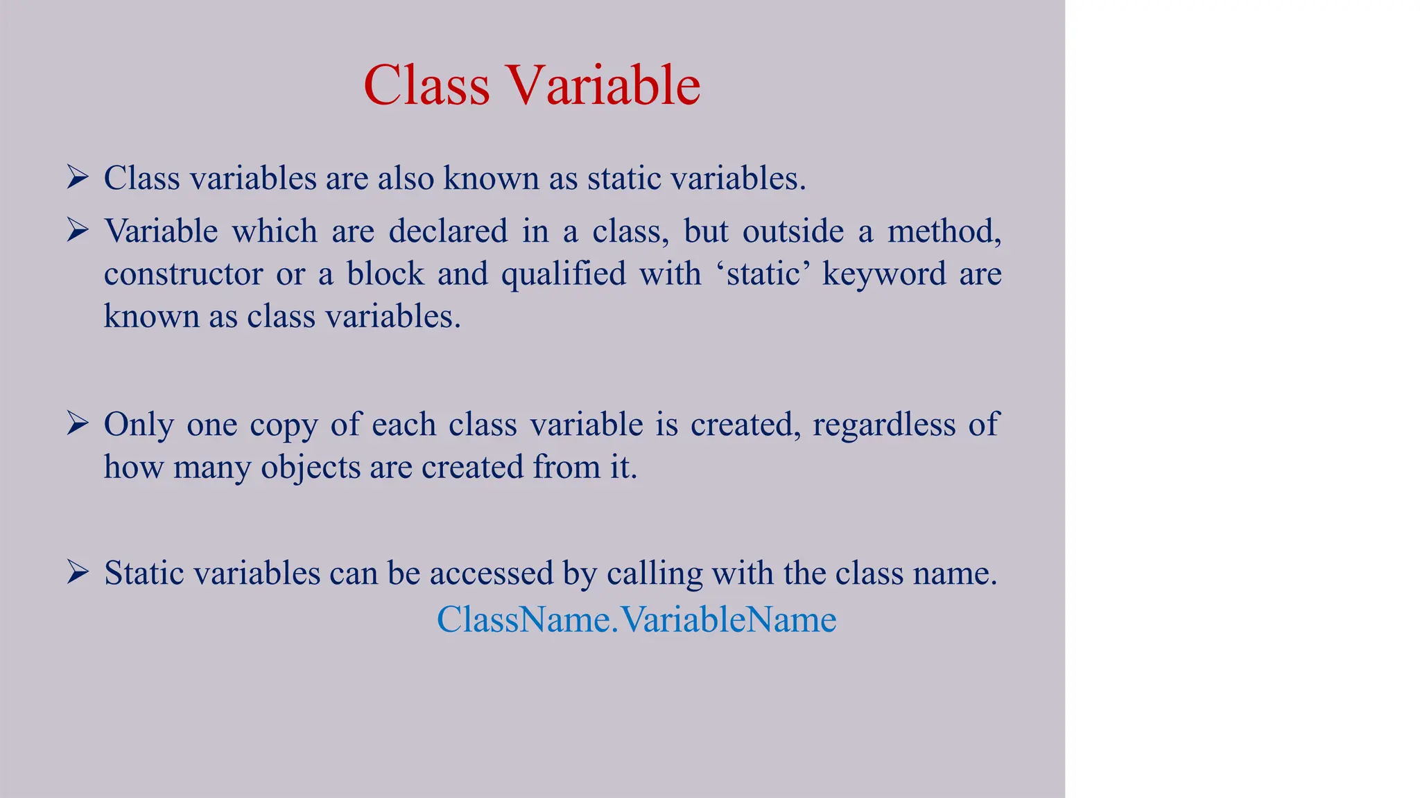 Class Variable
 Class variables are also known as static variables.
 Variable which are declared in a class, but outside a method,
constructor or a block and qualified with ‘static’ keyword are
known as class variables.
 Only one copy of each class variable is created, regardless of
how many objects are created from it.
 Static variables can be accessed by calling with the class name.
ClassName.VariableName
 