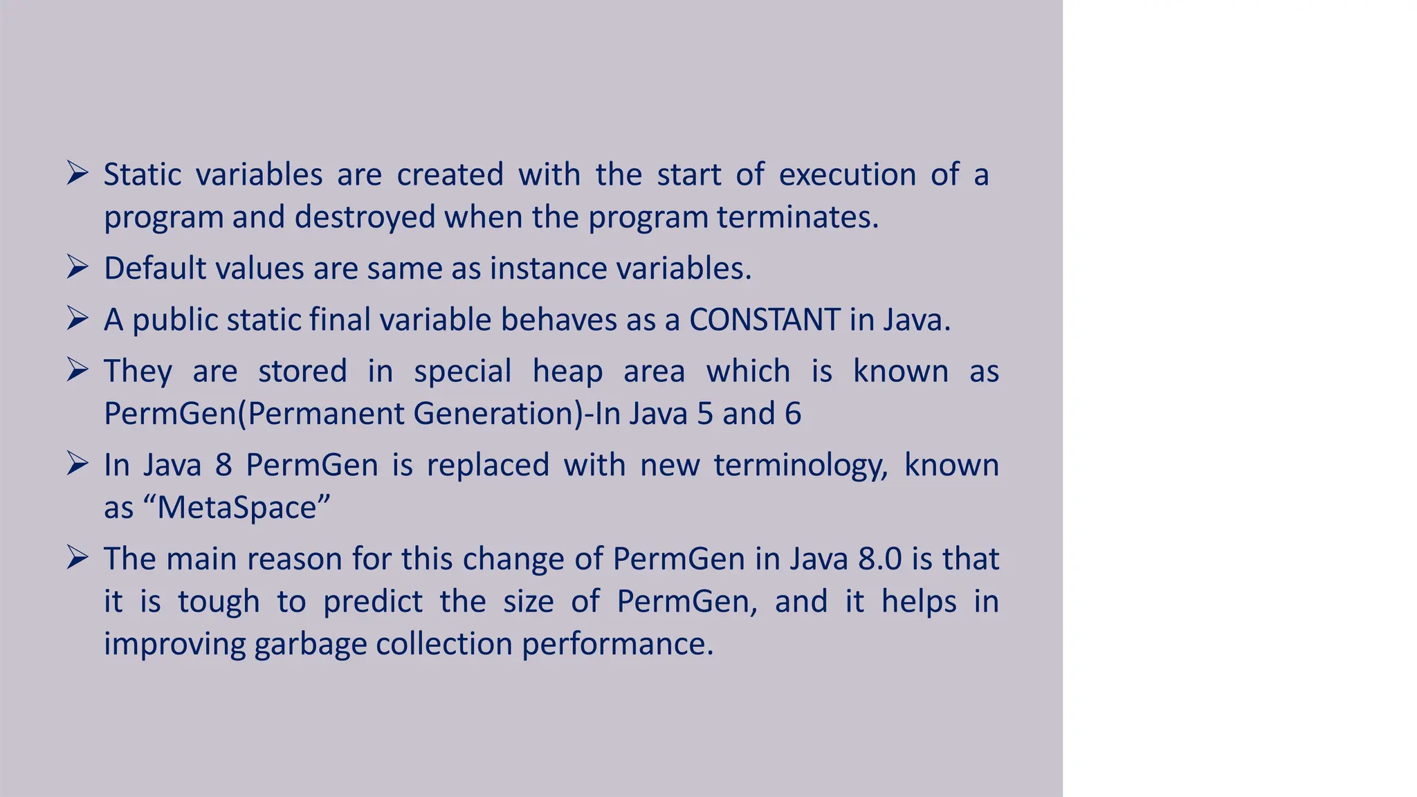  Static variables are created with the start of execution of a
program and destroyed when the program terminates.
 Default values are same as instance variables.
 A public static final variable behaves as a CONSTANT in Java.
 They are stored in special heap area which is known as
PermGen(Permanent Generation)-In Java 5 and 6
 In Java 8 PermGen is replaced with new terminology, known
as “MetaSpace”
 The main reason for this change of PermGen in Java 8.0 is that
it is tough to predict the size of PermGen, and it helps in
improving garbage collection performance.
 
